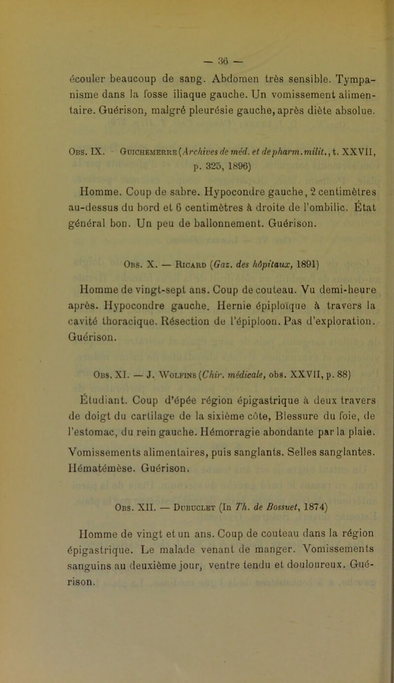 écouler beaucoup de sang. Abdomen très sensible. Tympa- nisme dans la fosse iliaque gauche. Un vomissement alimen- taire. Guérison, malgré pleurésie gauche, après diète absolue. Obs. IX. GuiCHEMERRE(/trc/jjï>es de méd. et depharm.milit.,i, XXVII, p. 325, 1896) Homme. Coup de sabre. Hypocondre gauche, 2 centimètres au-dessus du bord et 6 centimètres à droite de l’ombilic. État général bon. Un peu de ballonnement. Guérison. Obs. X. — Ricard {Gaz. des hôpitaux, 1891) Homme de vingt-sept ans. Coup de couteau. Vu demi-heure après. Hypocondre gauche. Hernie épiploïque è travers la cavité thoracique. Résection de l’épiploon. Pas d’exploration. Guérison. Obs. XI. — J. WoLKiNS (C/i«V. médicale, obs. XXVII, p. 88) Étudiant. Coup d’épée région épigastrique à deux travers de doigt du cartilage de la sixième côte, Blessure du foie, de l’estomac, du rein gauche. Hémorragie abondante parla plaie. Vomissements alimentaires, puis sanglants. Selles sanglantes. Hématémèse. Guérison. Obs. XII. — Dubuclet (In Th. de Bossuet, 1874) Homme de vingt et un ans. Coup de couteau dans la région épigastrique. Le malade venant de manger. Vomissements sanguins au deuxième jour, ventre tendu et douloureux. Gué- rison.