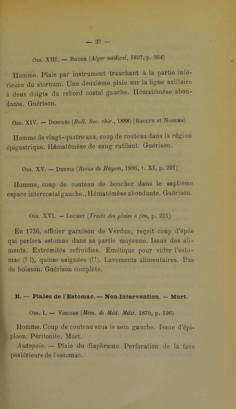 Obs. XIII. — Bruch {Alger médical, 1897, p. 364) Homme. Plaie par instrument tranchant à la partie infé- rieure du sternum. Une deuxième plaie sur la ligne axillaire à deux doigts du rebord costal gauche. Hématémèse abon- dante. Guérison. Obs. XIV. — Desprès {Bull. Soc. chir., 1888) (Reclus et Noguès) Homme de vingt-quatre ans, coup de couteau dans la région épigastrique. Hématémèse de sang rutilant. Guérison. Obs. XV. — Dennis {Revue de Hayem, 1886, t. XI, p. 291) Homme, coup de couteau de boucher dans le septième espace intercostal gauche.. Hématémèse abondante. Guérison. Obs. XVI. — Loubet {Traité des plaies à feu, p. 221) En 1736, officier garnison de Verdun, reçoit coup d’épée qui perfora estomac dans sa partie moyenne. Issue des ali- ments. Extrémités refroidies. Émétique pour vider l’esto- mac (? !), quinze saignées {!!). Lavements alimentaires. Pas de boisson. Guérison complète. B. — Plaies de l'Estomac.— Non-Intervention. — Mort. Obs. I. — ViEUSSE {Mém. de Méd. Milit. 1879, p. 196) Homme. Coup de couteau sous le sein gauche. Issue d’épi- ploon. Péritonite. Mort. Autopsie. — Plaie du diaphratne. Perforation de la face postérieure de l’estomac.