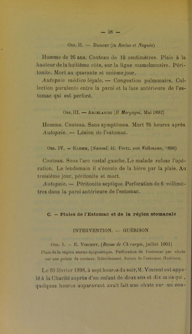 Obs. II. — Darget (in Reclus et Noguès) Homme de 26 ans. Couteau de 10 cenlimèlres. Plaie à la hauteur de la huitième côte, sur la ligne mamelonnaire. Péri- tonite. Mort au quarante et unièmejour. Autopsie médico légale. — Congestion pulmonaire. Col- lection purulente entre la paroi et la (ace antérieure de l’es- tomac qui est perforé. Obs. 111. — Arcelaschi (// Moryagni, Mai 1892) Homme. Couteau. Sans symptômes. Mort 26 heures après Autopsie. — Lésion de l’estomac. Obs. IV. — Kt.BMM, (^Samml. kl. Voriz. von Volkmann^ '896) Couteau. Sous l’arc costal gauche.Le malade refuse l’opé- ration. Le lendemain il s’écoule de la bière par la plaie. Au troisième jour, péritonite et mort. Autopsie. — Péritonite septique. Perforation de 6 millimè- tres dans la paroi antérieure de l’estomac. G. — Plaies de l'Estomac et de la région stomacale INTERVENTION. — GUÉRISON Obs. I. - E. Vincent, {Revue de CA l’Mrÿtt, juillet 1901) l’iaie de la région sterao-épigastrique. Perforation de l’estomac par chute sur une pointe de contenu. Débrideinent. Suture de l'estomac. Guérison. Le 20 février 1898, à sept heures du soir,M. Vincent est appe- lé à la Charité auprès d’un enfant de deux ans et dix unis qui, quelques heures auparavant avait fait une chute sur un cou-