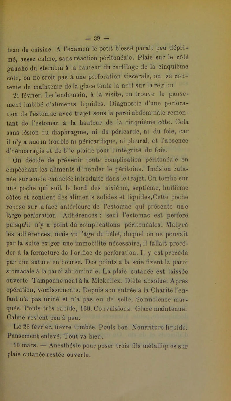 teau de cuisine. A l’exanaen le petit blessé paraît peu dépri- mé, assez calme, sans réaction péritonéale. Plaie sur le côté o-auche du sternum à la hauteur du cartilage de la cinquième côte, on ne croit pas à une perforation viscérale, on se con- tente de maintenir de la glace toute la nuit sur la région, 21 février. Le lendemain, à la visite, on trouve le panse- ment imbibé d’aliments liquides. Diagnostic d’une perfora- tion de l’estomac avec trajet sous la paroi abdominale remon- tant de l’estomac à la hauteur de la cinquième côte. Cela sans lésion du diaphragme, ni du péricarde, ni du foie, car il n’y a aucun trouble ni péricardique, ni pleural, et l’absence d’hémorragie et de bile plaide pour l’intégrité du foie. On décide do prévenir toute complication péritonéale en empêchant les aliments d’inonder le péritoine. Incision cuta- née sur sonde cannelée introduite dans le trajet. On tombe sur une poche qui suit le bord des sixième, septième, huitième côtes et contient des aliments solides et liquides,Celte poche repose sur la face antérieure de l’estomac qui présente une large perforation. Adhérences : seul l’estomac est perforé puisqu'il n’y a point de complications péritonéales. Malgré les adhérences, mais vu l’âge du bébé, duquel on ne pouvait par la suite exiger une immobilité nécessaire, il fallait procé- der à la fermeture de l’orifice de perforation. Il y est procédé par une suture en bourse. Des points à la soie fixent la paroi stomacale à la paroi abdominale. La plaie cutanée est laissée ouverte Tamponnement à la Mickulicz. Diète absolue. Après opération, vomissements. Depuis son entrée à la Charité l’en- fant n’a pas uriné et n’a pas eu de selle. Somnolence mar- quée. Louis très rapide, 160. Convulsions. Glace maintenue. Calme revient peu à peu. Le 23 février, fièvre tombée. Pouls bon. Nourriture liquide. Pansement enlevé. Tout va bien. 10 mars. — Anesthésie pour poser trois fils métalliques sur plaie cutanée restée ouverte.