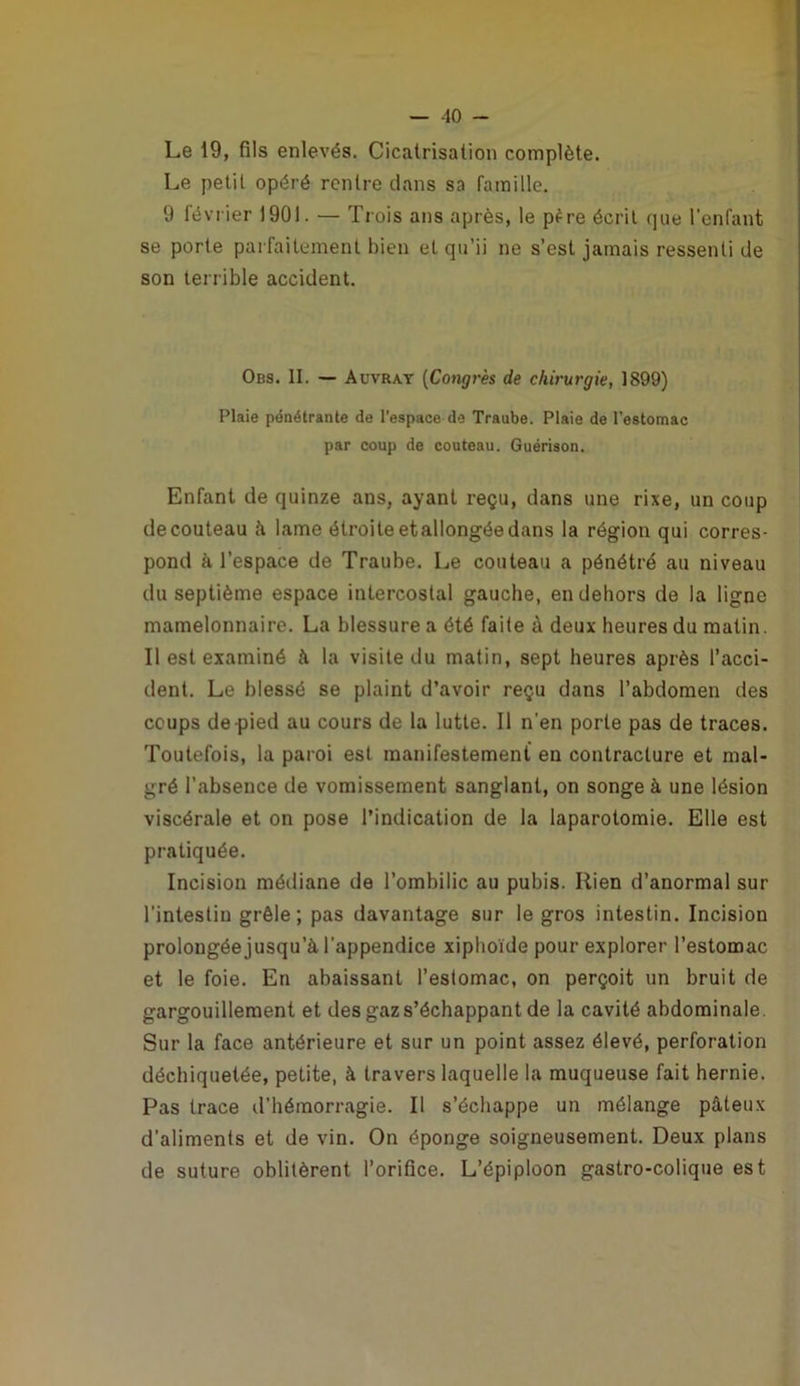 Le 19, fils enlevés. Cicatrisation complète. Le petit opéré rentre dans sa famille. 9 février 1901. — Tiois ans après, le p^re écrit que l’enfant se porte parfaitement bien et qu’ii ne s’est jamais ressenti de son terrible accident. Obs. II. — Auvrat [Cong7'ès de chii-urgie, 1899) Plaie pénétrante de l'espace de Traube. Plaie de l’estomac par coup de couteau. Guérison. Enfant de quinze ans, ayant reçu, dans une rixe, un coup de couteau à lame étroite etallongée dans la région qui corres- pond à l’espace de Traube. Le couteau a pénétré au niveau du septième espace intercostal gauche, en dehors de la ligne mamelonnaire. La blessure a été faite à deux heures du matin. Il est examiné à la visite du matin, sept heures après l’acci- dent. Le blessé se plaint d’avoir reçu dans l’abdomen des coups de-pied au cours de la lutte. Il n'en porte pas de traces. Toutefois, la paroi est manifestement en contracture et mal- gré l’absence de vomissement sanglant, on songe à une lésion viscérale et on pose l’indication de la laparotomie. Elle est pratiquée. Incision médiane de l’ombilic au pubis. Rien d’anormal sur l’intestin grêle; pas davantage sur le gros intestin. Incision prolongée jusqu’à l’appendice xiphoïde pour explorer l’estomac et le foie. En abaissant l’estomac, on perçoit un bruit de gargouillement et des gaz s’échappant de la cavité abdominale. Sur la face antérieure et sur un point assez élevé, perforation déchiquetée, petite, à travers laquelle la muqueuse fait hernie. Pas trace d’hémorragie. Il s’échappe un mélange pâteux d’aliments et de vin. On éponge soigneusement. Deux plans de suture oblitèrent l’orifice. L’épiploon gastro-colique est