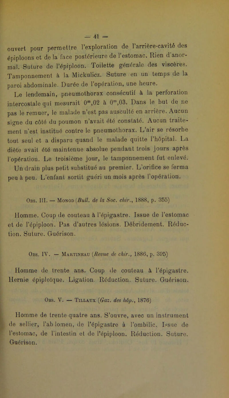 ouvert pour permettre l’exploration de l’arrière-cavité des épiploons et de la face postérieure de l’estomac. Rien d’anor- mal. Suture de l’épiploon. Toilette générale des viscères. Tamponnement à la Mickulicz. Suture en un temps de la paroi abdominale. Durée de l’opération, une heure. Le lendemain, pneumothorax consécutif à la perforation intercostale qui mesurait 0”,02 à O*,03. Dans le but de ne pas le remuer, le malade n’est pas ausculté en arrière. Aucun signe du côté du poumon n’avait été constaté. Aucun traite- ment n’est institué contre le pneumothorax. L’air se résorbe tout seul et a disparu quand le malade quitte l’hôpital. La diète avait été maintenue absolue pendant trois jours après l'opération. Le troisième jour, le tamponnement fut enlevé. Un drain plus petit substitué au premier. L'orifice se ferma peu à peu. L’enfant sortit guéri un mois après l’opération. Obs. III. — Monod (5ü//. de la Soc. chv'., 1888, p. 355) Homme. Coup de couteau à l’épigastre. Issue de l’estomac et de l’épiploon. Pas d’autres lésions. Débridement. Réduc- tion. Suture. Guérison. Obs. IV. — Martineau {Revue de chir., 1886, p. 395) Homme de trente ans. Coup de couteau à l’épigastre. Hernie épiploïque, Ligation. Réduction. Suture. Guérison. Obs. V. — Tillaux {Gaz. des hôp., 1876) Homme de trente quatre ans. S’ouvre, avec un instrument de sellier, l’ab lomen, de l’épigastre à l’ombilic. Issue de l’estomac, de l’intestin et de l’épiploon. Réduction. Suture. Guérison.