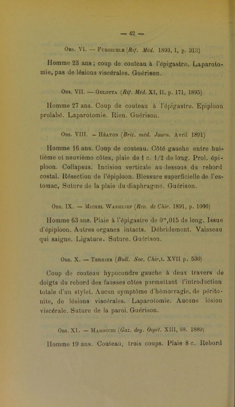 Obs. VI. — Furgiuelk [Rif. Méd. 1893, I, p. 313) Homme 23 ans ; coup de couteau à répigastre. Laparoto- mie, pas de lésions viscérales. Guérison. Obs. VII. — Golotta {Rif. Méd. XI, II. p. 171, 1895) Homme 27 ans. Coup de couteau à l’épigastre. Epiploon prolabé. Laparotomie. Rien. Guérison. Obs. VIII. — Hkaton {Brit, méd. Journ. Avril 1891) Homme 16 ans. Coup de couteau. Côté gauche entre hui- tième et neuvième côtes, plaie de 1 c. 1/2 de long. Prol. épi- ploon. Collapsus. Incision verticale au-dessous du rebord costal. Résection de l’épiploon. Blessure superficielle de l’es- tomac, Suture de 1a plaie du diaphragme. Guérison. Obs. IX. — Michbl Wassiliep {Reo. de Chir. 1891, p. 1006) Homme 63 ans. Plaie à l’épigastre de 0'“,015 de long. Issue d’épiploon. Autres organes intacts. Débridement. Vaisseau qui saigne. Ligature. Suture. Guérison. Obs. X. —Terrieb {Bull. Soc. Chir,t. XVII p. 530) Coup de couteau hypocondre gauche à deux travers de doigts du rebord des fausses côtes permettant l’introduction totale d’un stylet. .Vucun symptôme d’hémorragie, de périto- nite, de lésions viscérales. Laparotomie. Aucune lésion viscérale. Suture de la paroi. Guérison. Obs. XI. — Mahocciii {Gaz. deg. Ospit. XIII, 68. 188Ü) Homme 19 ans. Couteau, trois coups. Plaie 8 c. Rebord
