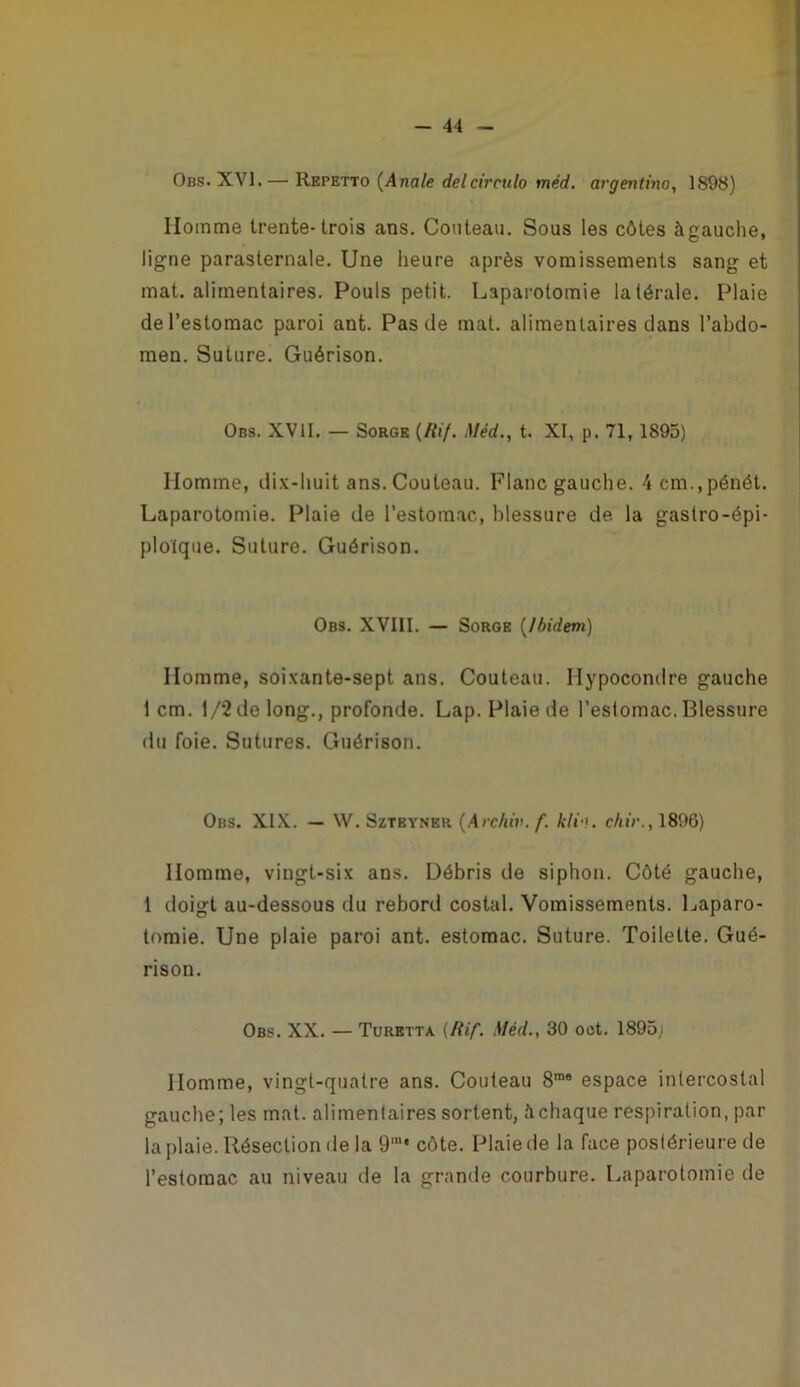 w Obs. XVI.— Repetto [Anale delcirculo méd. ai'gentino, 1898) Homme trente-trois ans. Couteau. Sous les côtes àgauche, ligne parasternale. Une heure après vomissements sang et mat. alimentaires. Pouls petit. Laparotomie latérale. Plaie de l'estomac paroi ant. Pas de mat. alimentaires dans l’abdo- men. Suture. Guérison. Obs. XVII, — Sorge [Ilif. Méd., t. XI, p. 71, 1895) Homme, dix-huit ans. Couteau. Flanc gauche. 4cm.,pénét. Laparotomie. Plaie de l’estomac, blessure de la gastro-épi- ploïque. Suture. Guérison. Obs. XVIII. — Sorge [Ibidem) Homme, soixante-sept ans. Couteau. Hypocondre gauche 1 cm. 1/2 de long., profonde. Lap. Plaie de l’estomac. Blessure du foie. Sutures. Guérison. Obs. XI.V. — W. Szteyner [Archiv. f. kli-i. chir., 1896) Homme, vingt-six ans. Débris de siphon. Côté gauche, 1 doigt au-dessous du rebord costal. Vomissements. Laparo- tomie. Une plaie paroi ant. estomac. Suture. Toilette. Gué- rison. Obs. XX. — Toretta (/{if. Méd., 30 oet. 1895,i Homme, vingt-quatre ans. Couteau 8”® espace intercostal gauche; les mat. alimentaires sortent, àchaque respiration, par la plaie. Résection de la 9'“' côte. Plaie de la face postérieure de l’estomac au niveau de la grande courbure. Laparotomie de