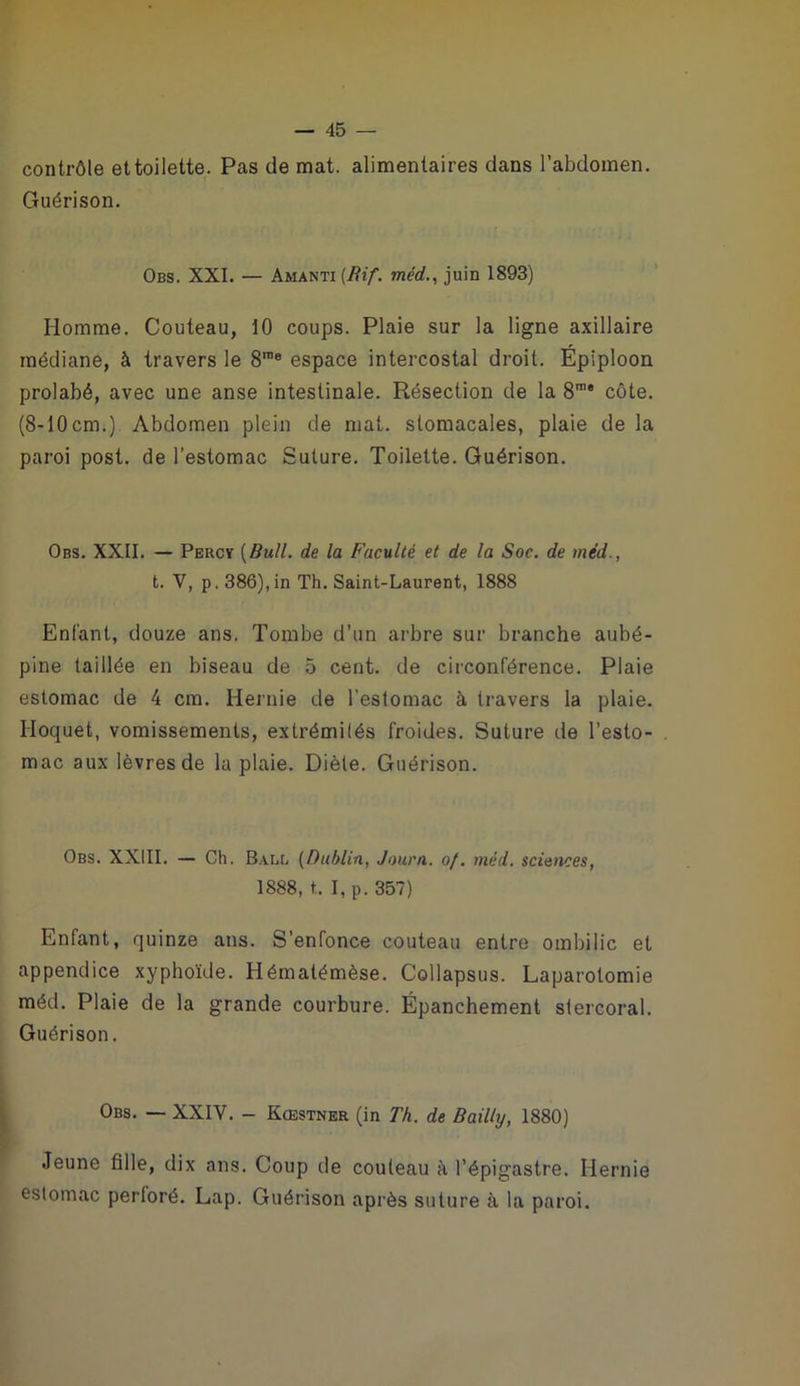 contrôle et toilette. Pas de mat. alimentaires dans l’abdomen. Guérison. Obs. XXL — Amanti Tnerf., juin 1893) Homme. Couteau, 10 coups. Plaie sur la ligne axillaire médiane, à travers le 8® espace intercostal droit. Épiploon prolabé, avec une anse intestinale. Résection de la S*”* côte. (8-10cm.). Abdomen plein de mat. stomacales, plaie de la paroi post. de l’estomac Suture. Toilette, Guérison. Obs. XXII. — Percy [Bull, de la Faculté et de la Soc. de méd., t. V, p. 386), in Th. Saint-Laurent, 1888 Enfant, douze ans. Tombe d’un arbre sur branche aubé- pine taillée en biseau de 5 cent, de ciiconférence. Plaie estomac de 4 cm. Hernie de l’estomac à travers la plaie. Hoquet, vomissements, extrémités froides. Suture de l’esto- mac aux lèvres de la plaie. Diète. Guérison. Obs. XXIII. — Ch. B.all (Dublin, Journ. of. méd. sciences, 1888, t. I, p. 357) Enfant, quinze ans. S’enfonce couteau entre ombilic et appendice xyphoïde. Hématémèse. Collapsus. Laparotomie méd. Plaie de la grande courbure. Épanchement stercoral. Guérison. Obs. — XXIV. - Kœstner (in Th. de Bailly, 1880) Jeune fille, dix ans. Coup de couteau à l’épigastre. Hernie estomac perforé, Lap. Guérison après suture à la paroi.