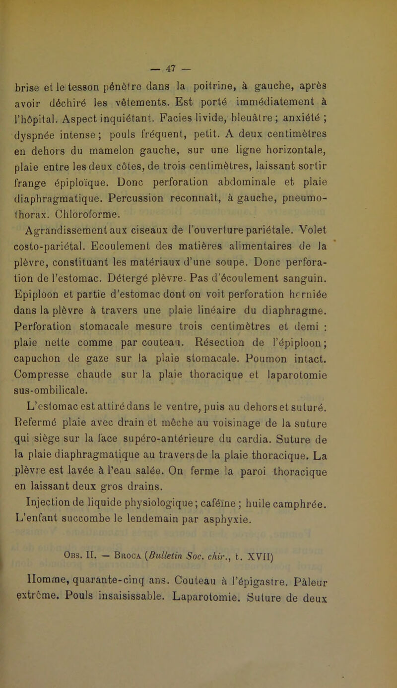 brise et le tesson pénètre dans la poitrine, à gauche, après avoir déchiré les vêtements. Est porté immédiatement à l’hôpital. Aspect inquiétant. Faciès livide, bleuâtre; anxiété; dyspnée intense ; pouls fréquent, petit. A deux centimètres en dehors du mamelon gauche, sur une ligne horizontale, plaie entre les deux côtes, de trois centimètres, laissant sortir frange épiploïque. Donc perforation abdominale et plaie diaphragmatique. Percussion reconnaît, à gauche, pneumo- thorax. Chloroforme. Agrandissement aux ciseaux de l'ouverture pariétale. Volet costo-pariétal. Ecoulement des matières alimentaires de la plèvre, constituant les matériaux d’une soupe. Donc perfora- tion de l’estomac. Détergé plèvre. Pas d’écoulement sanguin. Epiploon et partie d’estomac dont on voit perforation herniée dans la plèvre à travers une plaie linéaire du diaphragme. Perforation stomacale mesure trois centimètres et demi : plaie nette comme par couteau. Résection de l’épiploon; capuchon de gaze sur la plaie stomacale. Poumon intact. Compresse chaude sur la plaie thoracique et laparotomie sus-ombilicale. L’estomac est attiré dans le ventre, puis au dehors et suturé. Refermé plaie avec drain et mèche au voisinage de la suture qui siège sur la face supéro-anlérieure du cardia. Suture de la plaie diaphragmatique au travers de la plaie thoracique. La plèvre est lavée à l’eau salée. On ferme la paroi thoracique en laissant deux gros drains. Injection de liquide physiologique ; caféine ; huile camphrée. L’enfant succombe le lendemain par asphyxie. Obs. II. — Broca [Bulletin Soc. c/uV., t. XVII) Homme, quarante-cinq ans. Couteau à l’épigastre. Pâleur extrême. Pouls insaisissable. Laparotomie. Suture de deux