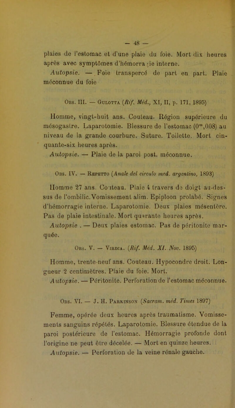 T - 48 — plaies de l’estomac et d’une plaie du foie. Mort dix heures après avec symptômes d’hémorragie interne. Autopsie. — Foie transpercé de part en part. Plaie méconnue du foie Obs. III. — Gülotta {Rif. Méd., XI, II, p. 171, 1895) Homme, vingt-huit ans. Couteau. Région supérieure du mésogastre. Laparotomie. Blessure de l’estomac {0“,008) au niveau de la grande courbure. Suture. Toilette. Mort cin- quante-six heures après. Autopsie. — Plaie de la paroi post. méconnue. Obs. IV. — Rbpktto {Anale del circula med. argentino, 1893) Homme 27 ans. Co iteau. Plaie 4 travers do doigt au-des- sus de l’ombilic. Vomissement alim. Epiploon prolabé. Signes d’hémorragie interne. Laparotomie. Deux plaies mésentère. Pas de plaie intestinale. Mort quarante heures après. Autopsie . — Deux plaies estomac. Pas de péritonite mar- quée. Obs. V. — ViRDiA. (/fi/. Méd. XI. Nov. 1895) Homme, trente-neuf ans. Couteau. Hypocondre droit. Lon- gueur 2 centimètres. Plaie du foie. Mort. Autopsie. — Péritonite. Perforation de l’estomac méconnue. Obs. VI. — J. H. Parkinson {Sacrum, méd. Times 1897) Femme, opérée deux heures après traumatisme. Vomisse- ments sanguins répétés. Laparotomie. Blessure étendue de la paroi postérieure de l’estomac. Hémorragie profonde dont l’origine ne peut être décelée. — Mort en quinze heures. Autopsie. — Perforation de la veine rénale gauche.