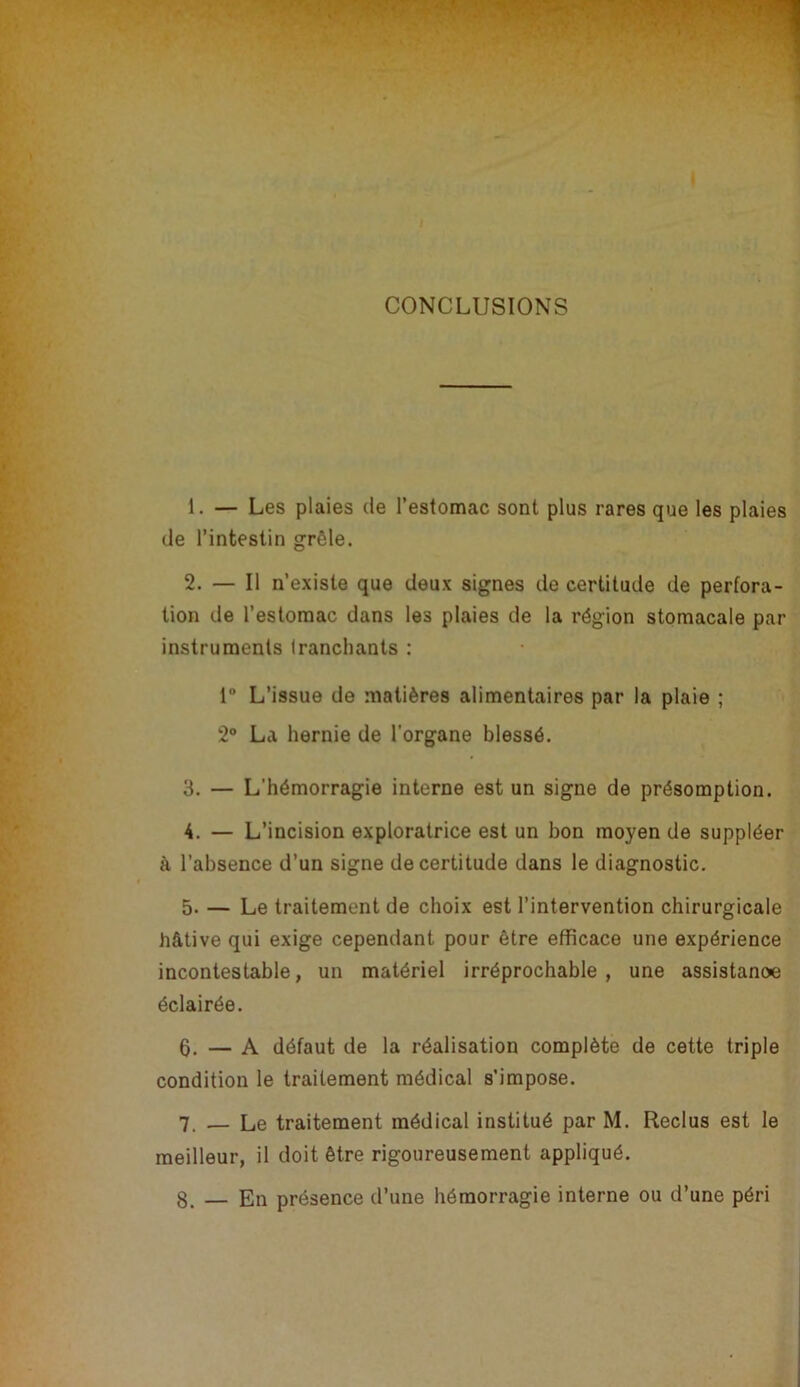 I CONCLUSIONS 1. — Les plaies de l’estomac sont plus rares que les plaies de l’intestin grêle. 2. — Il n’existe que deux signes de certitude de perfora- tion de l’estomac dans les plaies de la région stomacale par instruments Irancliants : 1 L’issue de matières alimentaires par la plaie ; 2® La hernie de l'organe blessé. 3. — L’hémorragie interne est un signe de présomption. 4. — L’incision exploratrice est un bon moyen de suppléer à l’absence d’un signe de certitude dans le diagnostic. 5. — Le traitement de choix est l’intervention chirurgicale hâtive qui exige cependant pour être efficace une expérience incontestable, un matériel irréprochable , une assistanœ éclairée. 6. — A défaut de la réalisation complète de cette triple condition le traitement médical s’impose. 7. — Le traitement médical institué par M. Reclus est le meilleur, il doit être rigoureusement appliqué. 8. — En présence d’une hémorragie interne ou d’une péri