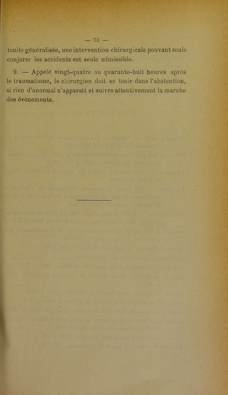 tonile généralisée, une intervention chirurgicale pouvant seule conjurer les accidents est seule admissible, 9. — Appelé vingt-quatre ou quarante-huit heures après le traumatisme, le chirurgien doit se tenir dans l’abstention, si rien d’anormal n’apparait et suivre attentivement la marche des évènements.