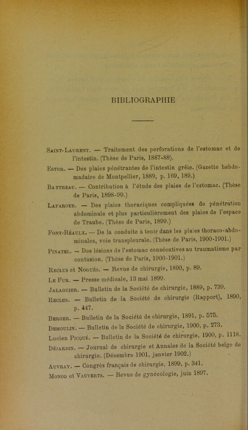 BIBLIOGRAPHIE 'a Saint-Laurent. — Traitement des perforations de l’estomac et de l’intestin. (Thèse de Paris, 1887-88). Estor. — Des plaies pénétrantes de l’intestin grêie. (Gazette hebdo- madaire de Montpellier, 1889, p. 169, 189.) Battrkau. — Contribution à l’étude des plaies de 1 estomac. (Thèse de Paris, 1898-99.) Lafargüe. — Des plaies thoraciques compliquées de pénétration abdominale et plus particulièrement des plaies de l’espace de Traube. (Thèse de Paris, 1899.) Font-Rkaulx. — De la conduite à tenir dans les plaies thoraco-abdo- minales, voie transpleurale. (Thèse de Paris, 1900*1901.) Pinatel. — Des lésions de l’estomac consécutives au traumatisme par contusion. (Thèse de Paris, 1900-1901.) Reclus et Noguès. — Revue de chirurgie, 1890, p. 89. Le Fur. — Presse médicale, 13 mai 1899. Jalaguier. — Bulletin de la Société de chirurgie, 1889, p. 739. Reclus. — Bulletin de la Société do chirurgie (Rapport), 1890, p. 447, Berger. — Bulletin de la Société de chirurgie, 1891, p. 575. Demoulin. — Bulletin de la Société de chirurgie, 1900, p. 273. Lucien Picqué. — Bulletin de la Société de chirurgie, 1900, p. 1118. Dhjardin, — Journal de chirurgie et Annales de la Société belge de chirurgie. (Décembre 1901, janvier 1902.) Auvray. — Congrès français de chirurgie, 1899, p. 341. Monod et Vauverts. — Revue de gynécologie, juin 1897.