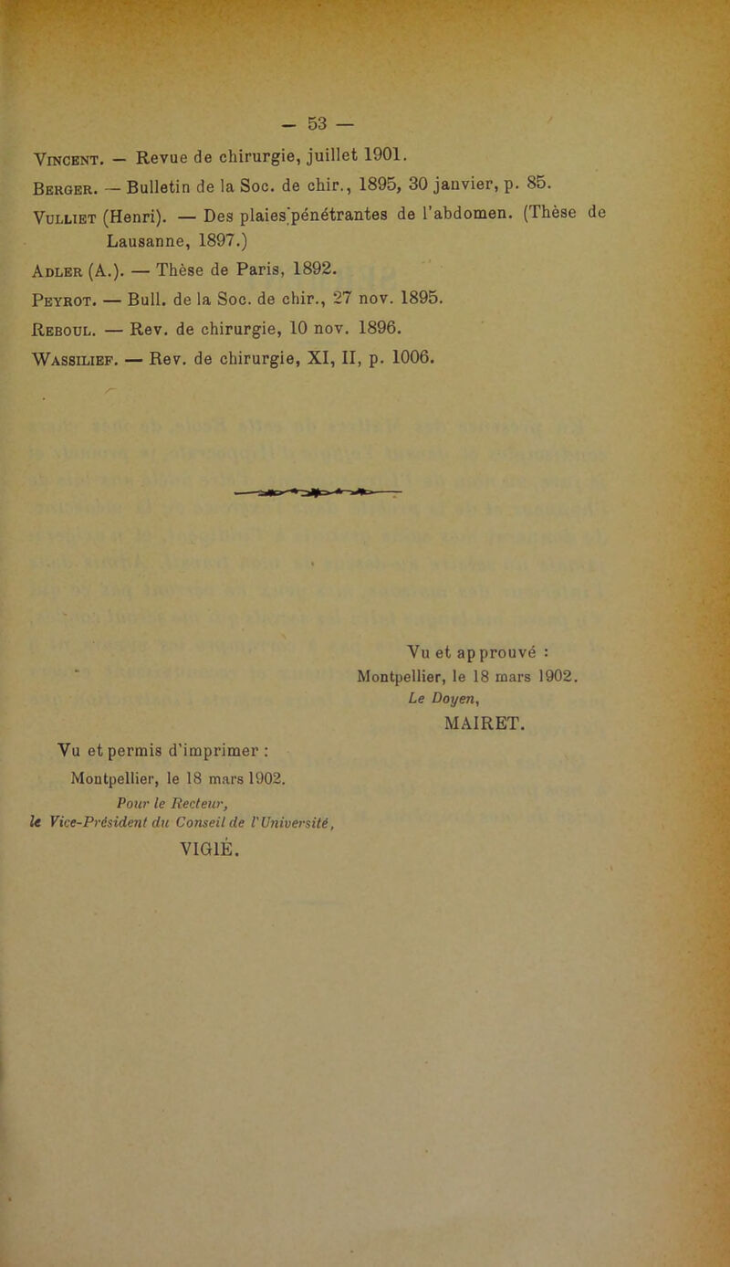 Vincent. - Revue de chirurgie, juillet 1901. Berger. ~ Bulletin de la Soc. de chir., 1895, 30 janvier, p. 85. VüLLiET (Henri). — Des plaies'pénétrantes de l’abdomen. (Thèse de Lausanne, 1897.) Adler (A.). — Thèse de Paris, 1892. Peyrot. — Bull, de la Soc. de chir., 27 nov. 1895. Reboul. — Rev. de chirurgie, 10 nov. 1896. Wassilief. — Rev. de chirurgie, XI, II, p. 1006. Vu et approuvé : Montpellier, le 18 mars 1902. Le Doyen, MAIRET. Vu et permis d’imprimer : Montpellier, le 18 m.ars 1902. Pour le Recteur, le Vice-Président du Conseil de l'Université, VIGIE.