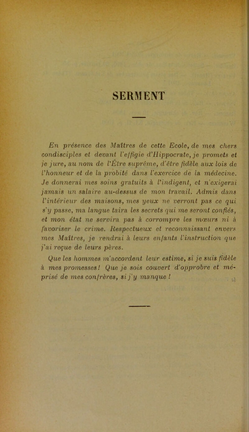 SERMENT En présence des Maîtres de cette Ecole, de mes chers condisciples et devaJit Veffigie d'Hippocrate, je promets et je jure, au nom de l'Être suprême, d’être fidèle aux lois de l’honneur et de la probité dans l'exercice de la médecine. Je donnerai mes soins gratuits à l'indigent, et n’exigerai jamais un salaire au-dessus de mon travail. Admis dans l’intérieur des maisons, mes yeux ne verront pas ce qui s'y passe, ma langue taira les secrets qui me seront confiés, et mon état ne servira pas à corrompre les mœurs ni à favoriser Le crime. Respectueux et reconnaissant envers mes Maîtres, je rendrai k leurs enfants l’instruction que j’ai reçue de leurs pères. Que les hommes m’accordent leur estime, si je suis fidèle à mes promesses ! Que je sois couvert d’opprobre et mé- prisé de mes confrères, si j’y manque ! . ,