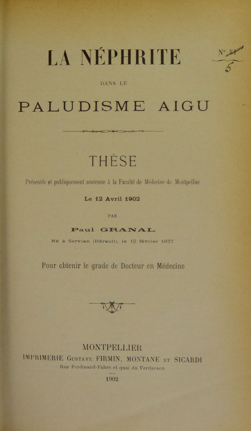 LA NEPHRITE DANS LE PALUDISME AIGU THÈSE Présentée el publiquement soutenue à la Faculté de Médecine de Montpellier Le 12 Avril 1902 PAR Paul GRANAL Né à Servian (Hérault), le 10 février 1877 Pour obtenir le grade de Docteur en Médecine MONTPELLIER IMPRIMERIE Gustave EIRMIN, MONTANE et SICARDI Rue l'Yrdi nanti-Labre et quai tlu Verdanson 1902