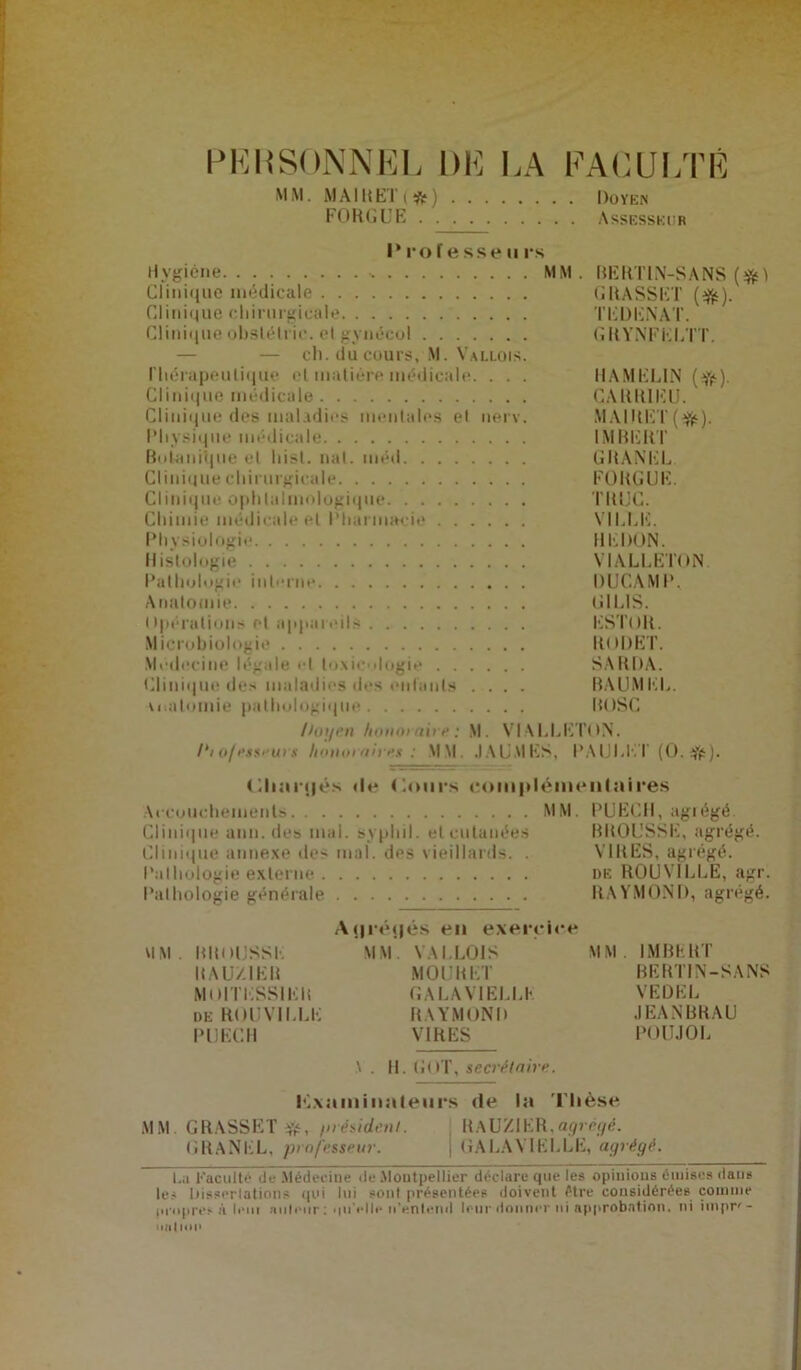 PERSONNEL DE LA M M. MAI MET (#) FORGUE . . FAGUI/rÉ Doyen . Assesseur Professeurs Hygiène MM. BERT1N-SANS (%) Clinique médicale GRASSET (afë). Cl ini«4ue chirurgicale TEDENAT. Clinique obslétric. el gynécol GRYNFELTT. — — ch. du cours, M. Vallois. riiérapeulique el maliére médicale. . . . HAMELIN (#). Clinique médicale CARRIEU. Clinique des maladies mentales el nerv. MAIRET({$). Physique médicale IMBERT Botanique el liisl. nal. méil GRANEL Clinique chirurgicale FORGUE. Clinique ophlalmnlogique TRUC. Chimie médicale el Pharmacie VILLE. Physiologie REDON. Histologie VIALLETON. Pathologie interne DUCAMP, Anatomie UI LIS. npérations et appareils ESTOR. Microbiologie IIODET. Médecine légale el toxicologie SARDA. Clinique des maladies des entants .... BAUMEL. u.atomie pathologique BOSG fJot/en honoraire : M. VIALLETON. hofesseurs honoraires■: MM. JAUMES, PAULET (O.#). dianjés He Cours complémentaires Accouchements MM. PUECH, agrégé Clinique ann. des mal. syphil. et cutanées BROUSSE, agrégé. Clinique annexe des mal. des vieillards. . VIRES, agrégé. Pathologie externe de ROUVILLE, agr. Pathologie générale RAYMOND, agrégé. Aj|ré<|és en exercice MM. BROUSSE MM. VALLOIS MM. IMBERT R A U/IER MOURUT BERTIN-SANS MOITESSIER GALAVIELLK VEDEL de ROUVILLE RAYMOND JEANBRAU PUECH VIRES POUJOL \ . II. G( >T, secrétaire. Pixaminaleurs de la Thèse MM. GRASSET^, /nésidenl. RaUZIER,agrégé. GRANEL, professeur. GALAVIELLK, agrégé. I.a Faculté de Médecine de Montpellier déclare que les opinions émises dans les Dissertations qui lui sont présentées doivent être considérées comme propres à leni auleur : •in'elle n’entend leur donner ni approbation, ni impr' - nation