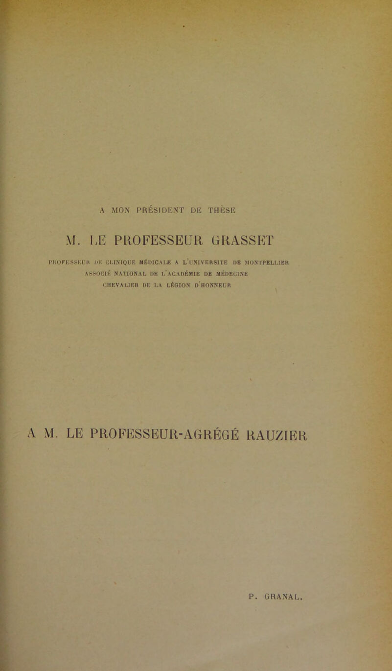 A MON PRESIDENT DE THESE M. LE PROFESSEUR GRASSET l’IlOniSSKUH l)K CLINIQUE MÉDICALE A L’UNIVERSITE DE MONTPELLIER ASSOCIÉ NATIONAL DK L ACADÉMIE DE MÉDECINE CHEVALIER DE LA LÉGION D HONNEL'R A M. LE PROFESSEUR-AGRÉGÉ RAUZIER p GRANAL