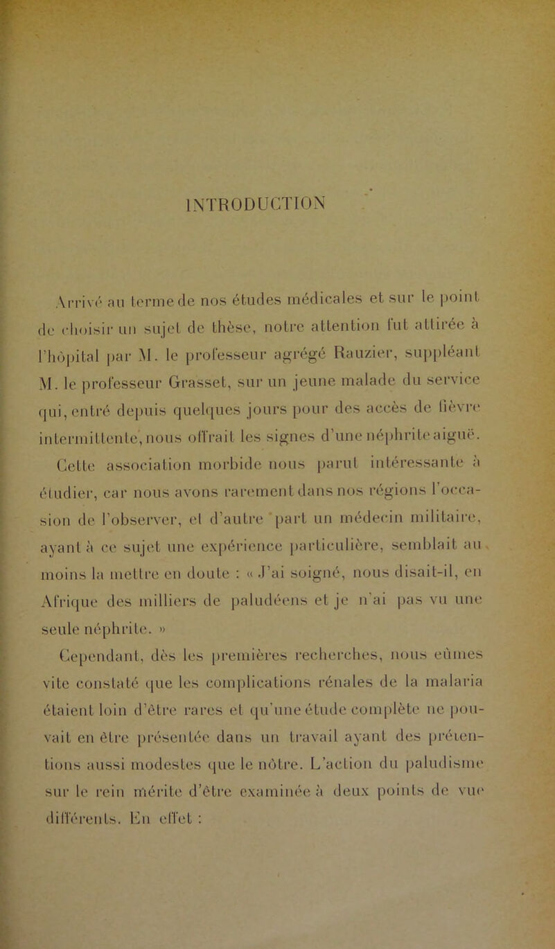 Arrivé au terme de nos études médicales et sur le point de choisir un sujet de thèse, notre attention lut attirée à l’hôpital par M. le professeur agrégé Rauzier, suppléant M. le professeur Grasset, sur un jeune malade du service qui, entré depuis quelques jours pour des accès de lièvre intermittente, nous offrait les signes d’une néphrite aiguë. Celle association morbide nous parut intéressante à étudier, car nous avons rarement dans nos régions l’occa- sion de l’observer, et d’autre “part un médecin militaire, ayant à ce sujet une expérience particulière, semblait au moins la mettre en doute : « .1 ai soigné, nous disait-il, en Afrique des milliers de paludéens et je n ai pas vu une seule néphrite. » Cependant, dès les premières recherches, nous eûmes vite constaté que les complications rénales de la malaria étaient loin d’être rares et qu'une étude complète ne pou- vait en être présentée dans un travail ayant des préten- tions aussi modestes que le nôtre. L’action du paludisme sur le rein mérite d’être examinée à deux points de vue différents. En effet :