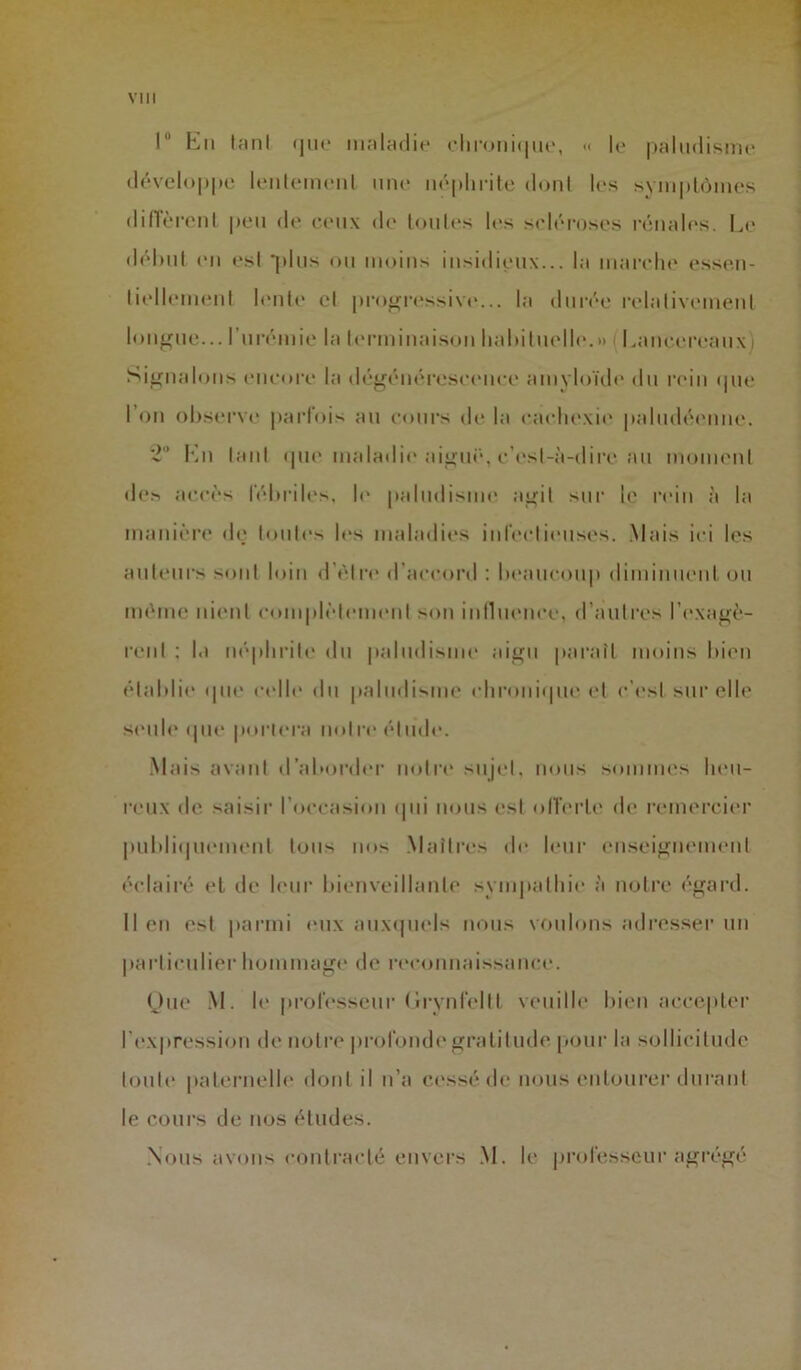 1 En tant que maladie chronique, « le paludisme développe lentement une néphrite dont les symptômes diffèrent peu de ceux de toutes les scléroses rénales. Le début en est “plus ou moins insidieux... la marche essen- tiellement lente et progressive... la durée relativement longue... l’urémie la terminaison habituelle.» Lancereaux i Signalons encore la dégénérescence amyloïde du rein «pie I on observe parfois au cours de la cachexie paludéenne. '-2° En tant que maladie aiguë, c’est-à-dire au moment des accès fébriles, le paludisme agit sur le rein à la manière de toutes les maladies infectieuses. Mais ici les auteurs sont loin d être d’accord : beaucoup diminuent ou même nient complètement son influence, d’autres l'exagè- rent : la néphrite du paludisme aigu paraît moins bien établie que celle du paludisme chronique et c’est sur elle seule que portera notre élude. Mais avant d’aborder notre sujet, nous sommes heu- reux de saisir l’occasion qui nous est offerte de remercier publiquement tous nos Maîtres de leur enseignement éclairé et de leur bienveillante sympathie à notre égard, lien est parmi eux auxquels nous voulons adresser un particulier hommage de reconnaissance. One M. le professeur Grynfeltt veuille bien accepter l'expression de notre profonde gratitude pour la sollicitude toute paternelle dont il n’a cessé de nous entourer durant le cours de nos études. Nous avons contracté envers M. le professeur agrégé