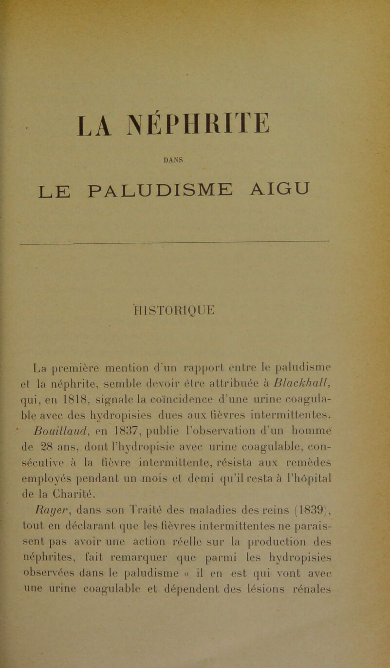 LA NEPHRITE DANS LE PALUDISME AIGU HISTORIQUE La première mention (Tun rapport entre le paludisme et la néphrite, semble devoir être attribuée à Blackhall, qui, en 1818, signale la coïncidence d’une urine coagula- ble avec des hydropisies dues aux lièvres intermittentes. ' Bouillaud, en 1837, publie l’observation d’un homme de 28 ans, dont l’hydropisie avec urine coagulable, con- sécutive à la fièvre intermittente, résista aux remèdes employés pendant un mois et demi qu’il resta è l’hôpital de la Charité. Itayer, dans son Traité des maladies des reins (1839), tout en déclarant que les lièvres intermittentes ne parais- sent pas avoir une action réelle sur la production des néphrites, fait remarquer que parmi les hydropisies observées dans le paludisme « il en est qui vont avec- une urine coagulable et dépendent des lésions rénales