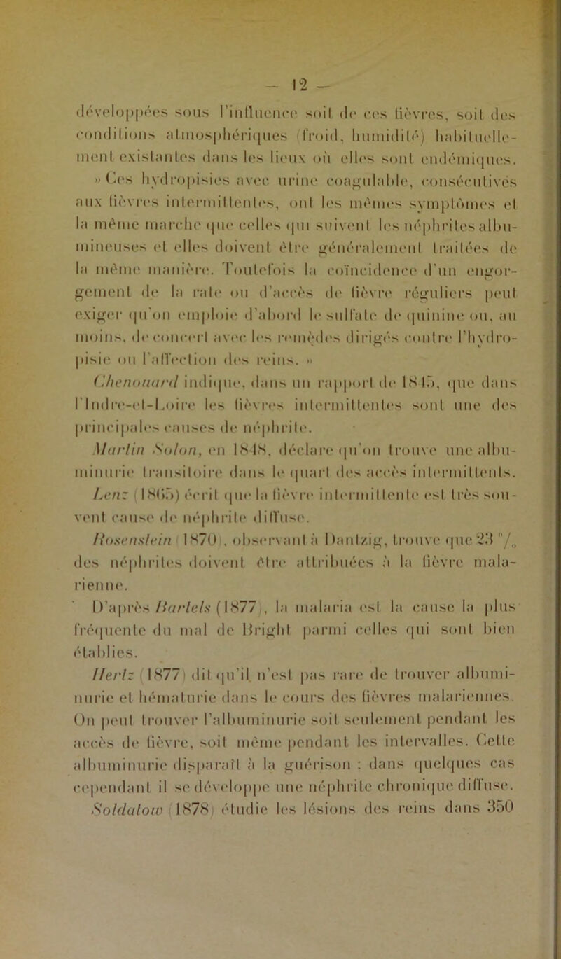 développées sous l'intluenre soit de ces lièvres, soil des conditions atmosphériques ifroid, humidité) habituelle- ment existantes dans les lieux où elles sont endémiques. » Ces hydropisies avec urine coagulable, consécutives aux lièvres intermittentes, ont les mêmes symptômes et la même marche que celles qui suivent les néphrites albu- mineuses et (dles doivent être généralement traitées de la même manière. Foulel'ois la coïncidence d’un engor- gement de la raie ou d’accès de lièvre réguliers peut exiger qu on emploie d’abord le sulfate de quinine ou, au moins, de concert avec les remèdes dirigés contre l’hvdro- pisie ou l'affection d(‘s reins. » (Ihenounrtl indique, dans un rapport de IS là, que dans l'indre-el-l.oire les lièvres intermittentes sont une des principales causes de néphrite. Murlin Solon, en IS IS, déclare qu'on trouve une albu- minurie transitoire dans le quart des accès intermittents. Lcn: 1805) écrit que la lièvre intermittente est très sou- vent cause de néphrite diffuse. ftosenslrin 1870 . observant à Dantzig, trouve que 23 /„ des néphrites doivent être attribuées à la lièvre mala- rienne. D’après Barlels ( 1877i, la malaria est la cause la plus fréquente du mal de Dright parmi celles qui sont bien établies. Ilerl: 1 1877> dit qu’il n’est pas rare de trouver albumi- nurie et hématurie dans le cours des lièvres malariennes. On peut trouver l’albuminurie soil seulement pendant les accès de lièvre, soit même pendant les intervalles. Celte albuminurie disparaît à la guérison : dans quelques cas cependant il se développe une néphrite chronique diffuse. Soldalow 1878: étudie les lésions des reins dans 350
