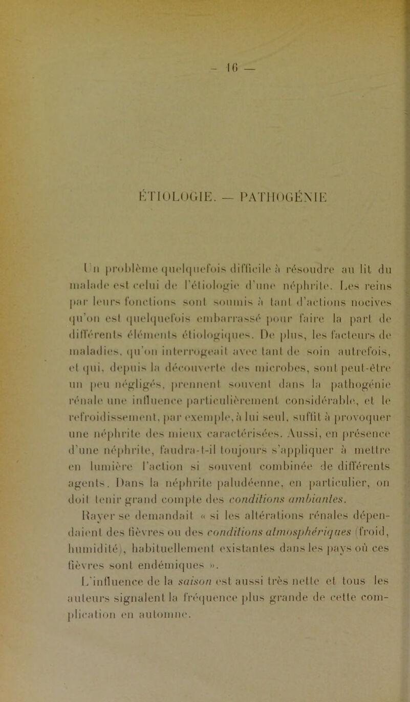 10 — ETIOLOGIE. — PATHOGÉNIK I n problème quelquefois difficile a résoudre au lil du malade est celui de l’étiologie d’une néphrite. Les reins par leurs fondions sont soumis à tant d’arlions nocives qu'on est quelquefois embarrassé pour faire la part de différents éléments étiologiques. De plus, les facteurs de maladies, qu'on interrogeait avec tant de soin autrefois, et qui. depuis la découverte des microbes, sont peut-être un peu négligés, prennent souvent dans la pathogénie rénale une influence particuliérement considérable, et le refroidissement, par exemple,à lui seul, suftil à provoquer une néphrite des mieux caractérisées. Aussi, en présence d’une néphrite, faudra-t-il toujours s’appliquer à mettre en lumière l’action si souvent combinée de différents agents. Dans la néphrite paludéenne, en particulier, on doit tenir grand compte des conditions ambiantes. Rayer se demandait « si les altérations rénales dépen- daient des fièvres ou des conditions atmosphériques froid, humidité/, habituellement existantes dans les pays où ces fièvres sont endémiques ». L'influence de la saison est aussi très nette et tous les auteurs signalent la fréquence plus grande de cette com- plication en automne.