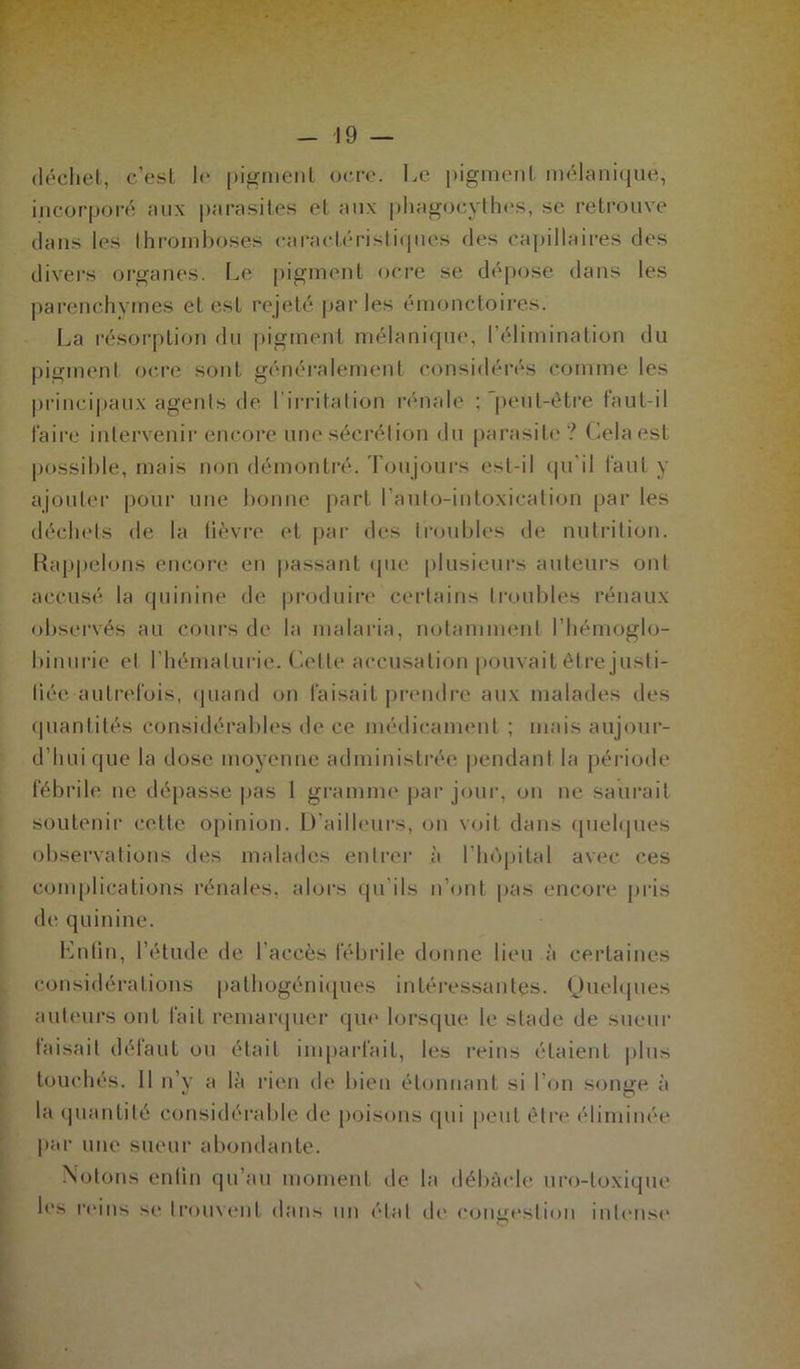 déchet, c’est le pigment ocre. Le pigment mélanique, incorporé aux parasites et aux phagoeythes, se retrouve dans les thromboses caractéristiques des capillaires des divers organes. Le pigment ocre se dépose dans les parenchymes et est rejeté parles émonctoires. La résorption du pigment mélanique, l’élimination du pigment ocre sont généralement considérés comme les principaux agents de l'irritation rénale ; 'peut-être faut-il faire intervenir encore une sécrétion du parasite? Cela est possible, mais non démontré. Toujours est-il qu’il faut y ajouter pour une bonne part lauto-intoxication par les déchets de la fièvre et par des troubles de nutrition. Rappelons encore en passant que plusieurs auteurs ont accusé la quinine de produire certains troubles rénaux observés au cours de la malaria, notamment l’hémoglo- binurie et l’hématurie. Cette accusation pouvait être justi- fiée autrefois, quand on faisait prendre aux malades des quantités considérables de ce médicament ; mais aujour- d’hui que la dose moyenne administrée pendant la période fébrile ne dépasse pas 1 gramme par jour, ou ne saurait soutenir celle opinion. D’ailleurs, on voit dans quelques observations des malades entrer à l’hôpital avec ces complications rénales, alors qu’ils n’ont pas encore pris de quinine. Enfin, l’étude de l'accès fébrile donne lieu à certaines considérations pathogéniques intéressantes. Quelques auteurs ont fait remarquer que lorsque le stade de sueur faisait défaut ou était imparfait, les reins étaient plus touchés. 11 n’y a là rien de bien étonnant si l’on sonne à la quantité considérable de poisons qui peut être éliminée par une sueur abondante. Notons enfin qu’au moment de la débâcle uro-toxique les reins se trouvent dans un étal de congestion intense \