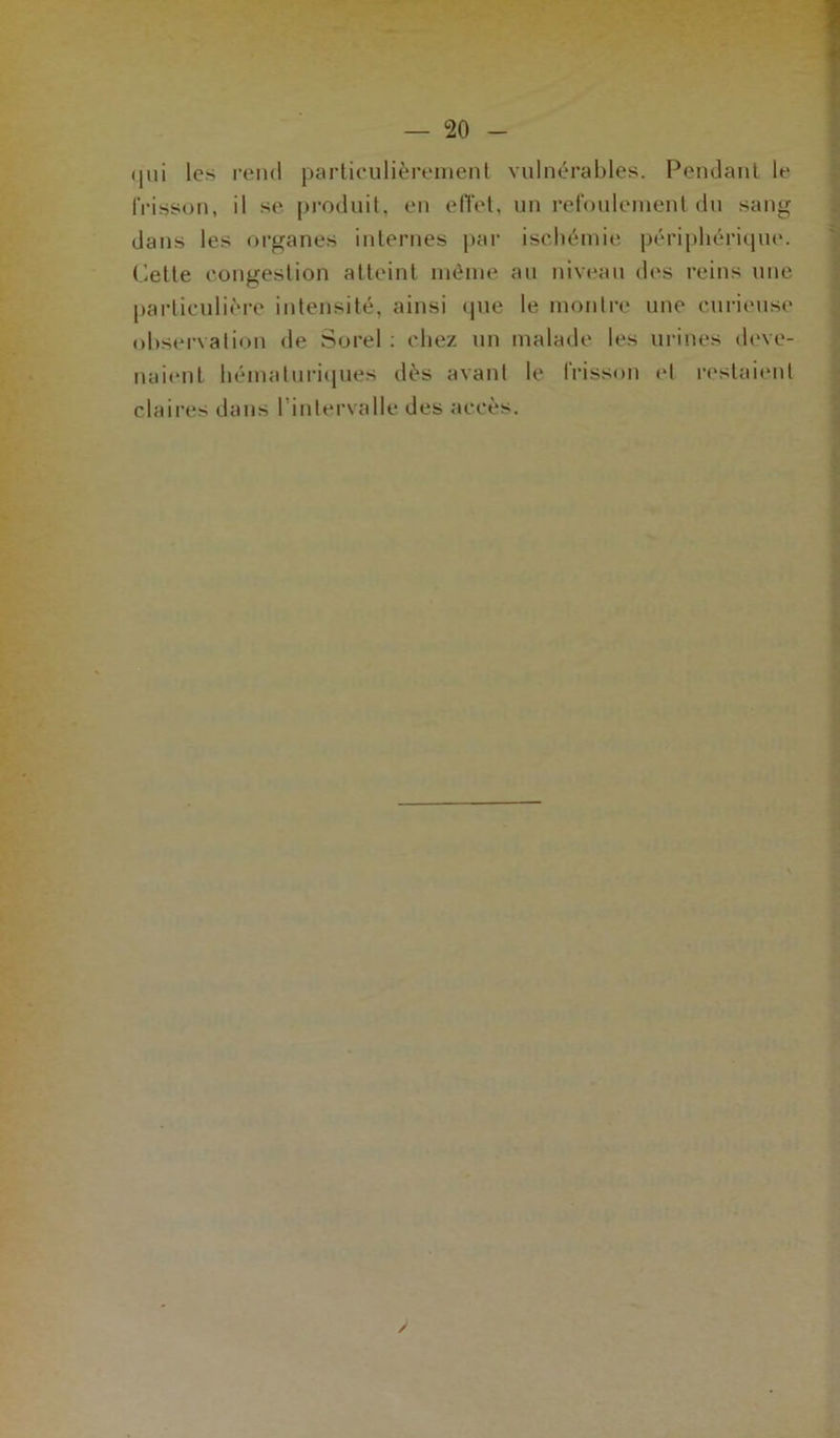 (iui les rend particulièrement vulnérables. Pendant le frisson, il se produit, en effet, un refoulement du sang dans les organes internes par ischémie périphérique. Cette congestion atteint même au niveau des reins une particulière intensité, ainsi que le montre une curieuse observation de Sorel : chez un malade les urines deve- naient hématuriques dès avant le frisson et restaient claires dans l’intervalle des accès.