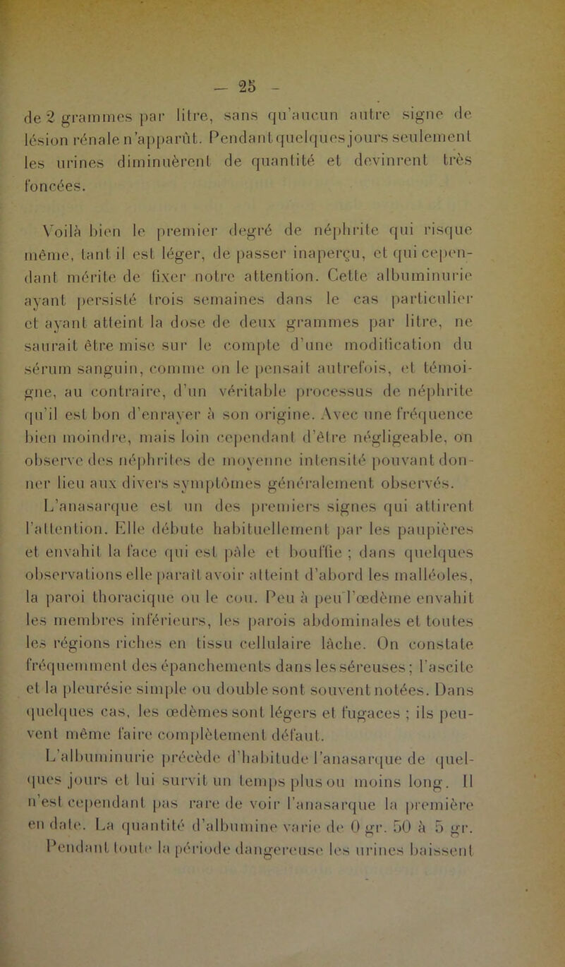 de 2 grammes par litre, sans qu’aucun autre signe de lésion rénale n’apparût. Pendantquelquesjours seulement les urines diminuèrent de quantité et devinrent très foncées. Voilà bien le premier degré de néphrite qui risque même, tant il est léger, de passer inaperçu, et qui cepen- dant mérite de fixer notre attention. Cette albuminurie ayant persisté trois semaines dans le cas particulier et ayant atteint la dose de deux grammes par litre, ne saurait être mise sur le compte d’une modification du sérum sanguin, comme on le pensait autrefois, et témoi- gne, au contraire, d’un véritable processus de néphrite qu’il est bon d’enrayer à son origine. Avec une fréquence bien moindre, mais loin cependant d’être négligeable, on observe des néphrites de moyenne intensité pouvant don- ner lieu aux divers symptômes généralement observés. L’anasarque est un des premiers signes qui attirent l'attention. Elle débute habituellement par les paupières et envahit la face qui est pâle et bouffie ; dans quelques observations elle paraîtavoir atteint d’abord les malléoles, la paroi thoracique ou le cou. Peu à peuTœdème envahit les membres inférieurs, les parois abdominales et toutes les régions riches en tissu cellulaire lâche. On constate fréquemment des épanchements dans les séreuses; l’ascite et la pleurésie simple ou double sont souvent notées. Dans quelques cas, les œdèmes sont légers et fugaces ; ils peu- vent même faire complètement défaut. L albuminurie précède d habitude l’anasarque de quel- ques jours et lui survit un temps plus ou moins long. Il n est cependant pas rare de voir l’anasarque la première en date. La quantité d’albumine varie de 0 gr. 50 à 5 gr. Pendant toute la période dangereuse les urines baissent