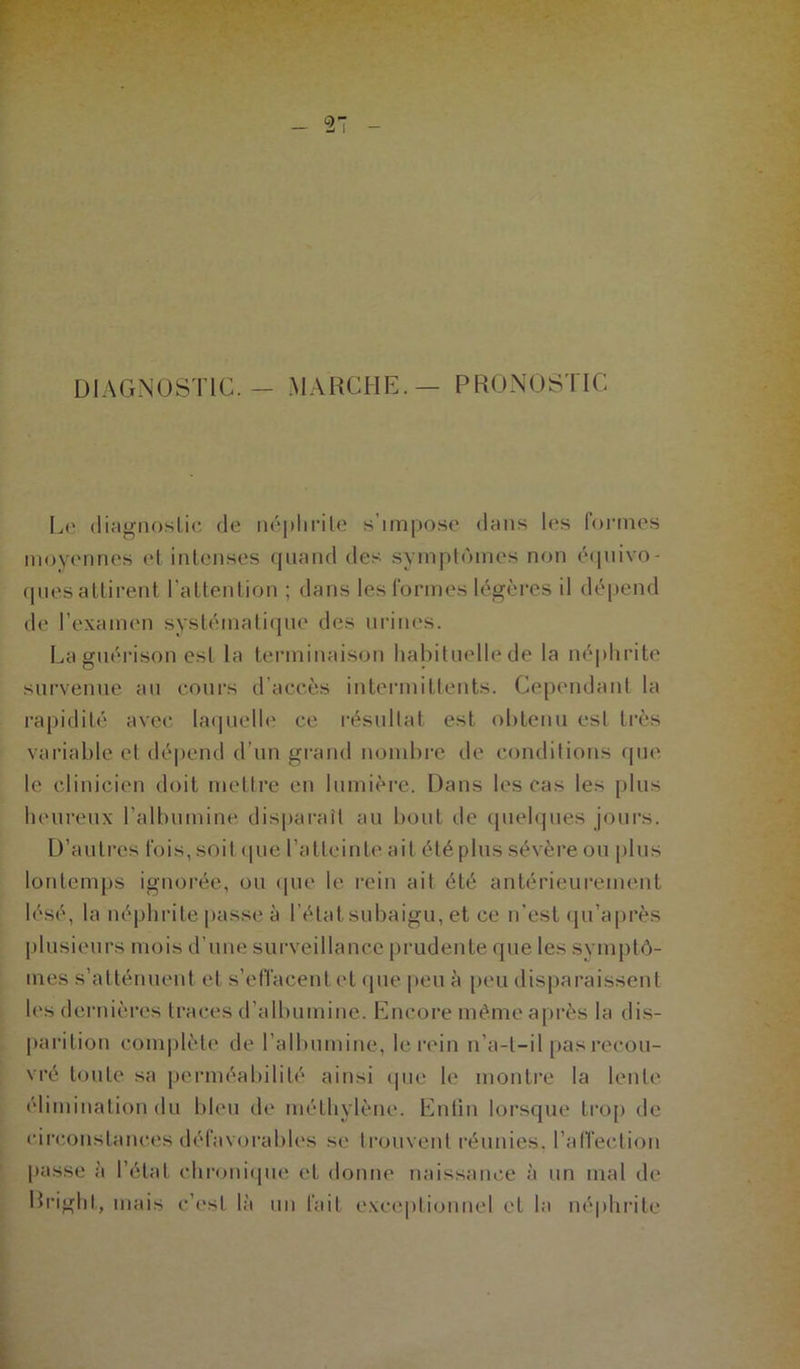 97 - DIAGNOSTIC. - MARCHE. — PRONOSTIC Le diagnostic de néphrite s’impose dans les formes moyennes et intenses quand des symptômes non équivo- ques attirent l'attention ; dans les formes légères il dépend de l’examen systématique des urines. La guérison est la terminaison habituelle de la néphrite survenue au cours d’accès intermittents. Cependant la rapidité avec laquelle ce résultat est obtenu est très variable et dépend d’un grand nombre de conditions que le clinicien doit mettre en lumière. Dans les cas les plus heureux l'albumine disparaît au bout de quelques jours. D’autres Ibis, soit que l’atteinte ail été plus sévère ou plus lontemps ignorée, ou que le rein ait été antérieurement lésé, la néphrite passe à l’état subaigu, et ce n’est qu’a près plusieurs mois d’une surveillance prudente que les symptô- mes s’atténuent et s’effacent et que peu à peu disparaissent les dernières traces d’albumine. Encore même après la dis- parition complète de l’albumine, le rein n’a-l-il pas recou- vré toute sa perméabilité ainsi (pie le montre la lente élimination du bleu de méthylène. Enfin lorsque trop de circonstances défavorables se trouvent réunies, l'affection |>asse à l’état chronique et donne naissance à un mal de Bright, mais c’est là un fait exceptionnel et la néphrite