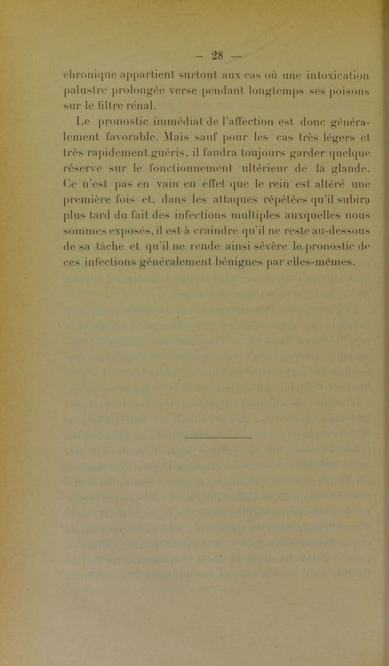 chronique appartient surtout aux ras où une intoxication palustre prolongée verse pendant longtemps ses poisons sur le liltrc rénal. Le pronostic immédiat de l’nlTection est donc généra- lement favorable. Mais sauf pour 1rs ras très légers et très rapidement guéris, il faudra toujours garder quelque réserve sur le fonctionnement ultérieur dr la glande. Le n’est pas en vain en effet que le rein est altéré une première fois et. dans les attaques répétées qu'il subira plus tard du fait des infections multiples auxquelles nous sommes exposés, il est à craindre qu’il ne reste au-dessous de sa lâche et qu’il ne rende ainsi sévère le pronostic de ces infections généralement bénignes par elles-mêmes.
