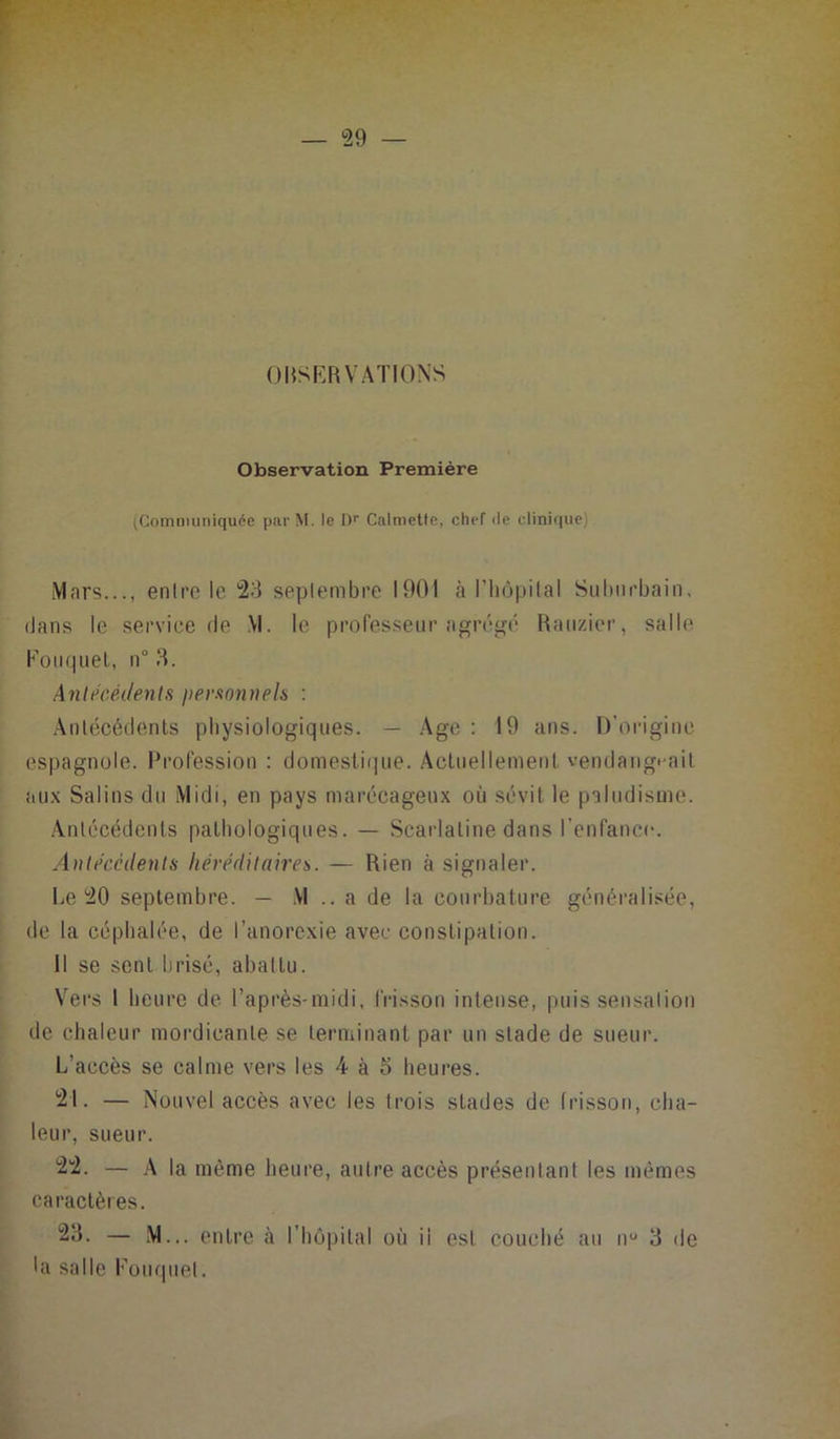 OBSERVATIONS Observation Première (Communiquée parM. le Dr Calmette, chef de clinique) Mars..., entre le 23 septembre 1901 à l'hôpital Suburbain, dans le service de .VI. le professeur agrégé Rauzier, salle Eouquel, n° 3. Antécédents personnels : Antécédents physiologiques. — Age : 19 ans. D’origine espagnole. Profession : domestique. Actuellement vendangeait aux Salins du Midi, en pays marécageux où sévit le paludisme. Antécédents pathologiques. — Scarlatine dans l’enfance. Antécédents héréditaires. — Rien à signaler. Le 20 septembre. — VI .. a de la courbature généralisée, de la céphalée, de l’anorexie avec constipation. Il se sent brisé, abattu. Vers 1 heure de l’après-midi, frisson intense, puis sensation de chaleur mordieanle se terminant par un stade de sueur. L’accès se calme vers les A à 5 heures. 21. — Nouvel accès avec les trois stades de frisson, cha- leur, sueur. 22. — A la même heure, autre accès présentant les mêmes caractères. 23. — M... entre à l’hôpital où il est couché au n° 3 de 'a salle Eouquel.
