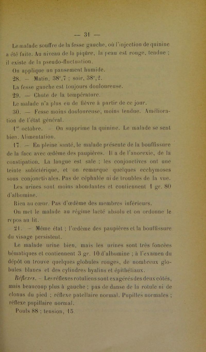 Le malade souffre de la fesse gauche, où l’injection de quinine a été faile. Au niveau de la piqûre, la peau est rouge, tendue ; il existe de la pseudo-fluctuation. On applique un pansement humide. “28. - Matin, 38ü,7 ; soir, 38°,ï. La fesse gauche est toujours douloureuse. 29. — Chute de la température. Le malade n’a plus eu de fièvre à partir de ce jour. 30. — Fesse moins douloureuse, moins tendue. Améliora- tion de l’état général. |or octobre. - On supprime la quinine. Le malade se sent bien. Alimentation. 17. — En pleine santé, le malade présente de la bouffissure de la face avec œdème des paupières. Il a de l’anorexie, de la constipation. La langue est sale ; les conjonctives ont une teinte subictérique, et on remarque quelques ecchymoses sous conjonctivales. Pas de céphalée ni de troubles de la vue. Les urines sont moins abondantes et contiennent 1 gr. 80 d’albumine. Rien au cœur. Pas d’œdème des membres inférieurs. On met le malade au régime lacté absolu et on ordonne le repos au lit. 21. - Même état ; l’œdème des paupières et la bouffissure du visage persistent. Le malade urine bien, mais les urines sont très foncées hématiques et contiennent 3 gr. 10 d’albumine ; à l’examen du dépôt on trouve quelques globules rouges, de nombreux glo- bules blancs et des cylindres hyalins et épithéliaux. Hêflexps. - Les réflexes rotu liens sont exagérés des deux côtés, mais beaucoup plus cà gauche ; pas de danse de la rotule ni de elonus du pied ; réflexe patellaire normal. Pupilles normales ; réflexe pupillaire normal. Pouls 88 ; tension, I o.
