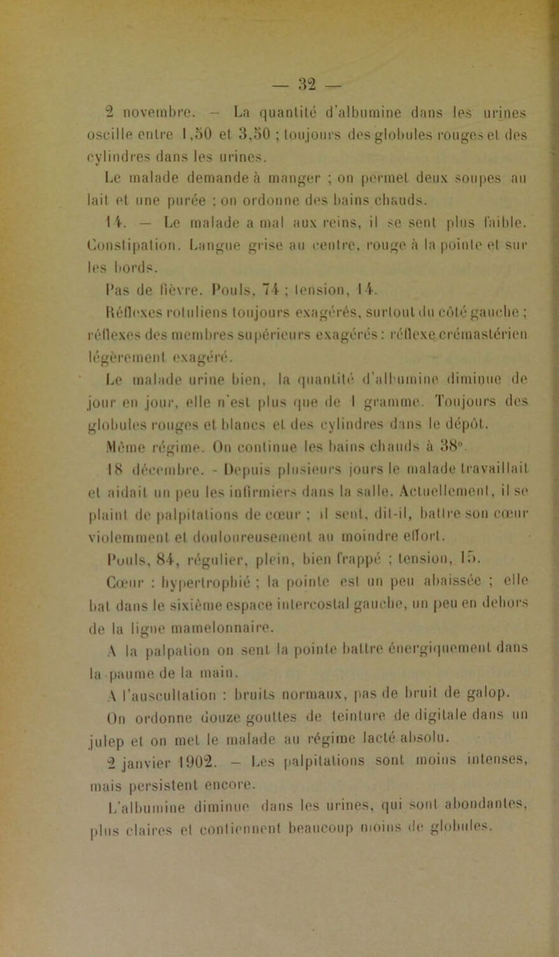 2 novembre. — La quantité d’albumine dans les urines oscille entre 1,50 el 3,30 ; toujours des globules rouges et des cylindres dans les urines. Le malade demande à manger ; on permet deux soupes au lait et une purée ; on ordonne dos bains chauds. 1 \. — Le malade a mal aux reins, il se sent plus faible. Constipation. Langue grise au centre, rouge à la pointe et sur les bords. Pas de fièvre. Pouls, 74 ; tension, 14. Réflexes roluliens toujours exagérés, surtout du côté gaucho ; réflexes des membres supérieurs exagérés : réflexe crémastérien légèrement exagéré. Le malade urine bien, la quantité d'albumine diminue de jour en jour, elle n'est plus que de I gramme. Toujours des globules rouges et blancs et des cylindres dans le dépôt. Même régime. On continue les bains chauds à 38°. 18 décembre. - Depuis plusieurs jours le malade travaillait et aidait un peu les infirmiers dans la salle. Actuellement, il se plaint de palpitations de cœur ; il sent, dit-il, battre son cœur violemment et douloureusement au moindre effort. Pouls, 84, régulier, plein, bien frappé ; tension, 1;>. Cœur : hypertrophié ; la pointe est un peu abaissée ; elle bat dans le sixième espace intercostal gauche, un peu en dehors de la ligne mamelonnaire. A la palpation on sent la pointe battre énergiquement dans la paume de la main. \ l’auscultation : bruits normaux, pas de bruit de galop. On ordonne douze gouttes de teinture de digitale dans un julep et on met le malade au régime lacté absolu. 2 janvier 1902. - Les palpitations sont moins intenses, mais persistent encore. L’albumine diminue dans les urines, qui sont abondantes, plus claires el contiennent beaucoup moins de globules.