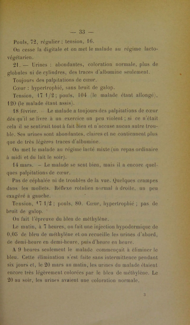Fouis, 72, régulier; tension, 16. On cesse la digitale et on met le malade au régime lacto- végétarien. 21. — U rines : abondantes, coloration normale, plus de globules ni de cylindres, des traces d’albumine seulement. Toujours des palpitations de cœur. Cœur : hypertrophié, sans bruit de galop. Tension, 17 1/2; pouls, 104 (le malade étant allongé), 120 (le malade étant assis). 18 février. Le malade a toujours des palpitations de cœur dès qu’il se livre à un exercice un peu violent; si ce n’était cela il se sentirait tout à fait bien et n’accuse aucun autre trou- ble. Ses urines sont abondantes, claires et ne contiennent plus que de très légères traces d’albumine. On met le malade au régime lacté mixte (un repas ordinaire à midi et du lait le soir). 14 mars. - Le malade se sent bien, mais il a encore quel- ques palpitations de cœur. Pas de céphalée ni de troubles de la vue. Quelques crampes dans les mollets. Réflexe rolulien normal à droite, un peu exagéré à gauche. Tension, * 7 1/2; pouls, 80. Cœur, hypertrophié; pas de bruit de galop. ' On fait l’épreuve du bleu de méthylène. Le matin, à 7 heures, on fait une injection hypodermique de 0,0o de bleu de méthylène et on recueille les urines d’abord, de demi-heure en demi-heure, puis d’heure en heure. A 9 heures seulement le malade commençait à éliminer le bleu. Cette élimination s’est faite sans intermittence pendant six jours et, le 20 mars au matin, les urines du malade étaient encore très légèrement colorées par le bleu de méthylène. Le 20 au soir, les urines avaient une coloration normale. •i