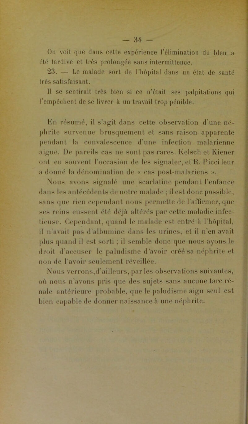 On voit que dans cette expérience l’élimination dn bleu a été tardive et très prolongée sans intermittence. 23. — Le malade sort de l’hôpital dans un état de santé très satisfaisant. Il se sentirait très bien si ce n'était ses palpitations qui l'empêchent de se livrer à un travail trop pénible. En résumé, il s’agit dans cette observation d’une né- phrite survenue brusquement et sans raison apparente pendant la convalescence dune infection malarienne aiguë. De pareils cas ne sont pas rares. Kelscli et Kiener ont eu souvent l'occasion de les signaler, et R. Ricci leur a donné la dénomination de « cas post-malariens ». Nous, avons signalé une scarlatine pendant l’enfance dans les antécédents de notre malade ; il est donc possible, sans que rien cependant nous permette, de l’aflirmer, que ses reins eussent été déjà altérés parcelle maladie infec- tieuse. (Cependant, quand le malade est entré à l’hôpital, il n'avait pas d’albumine dans les urines, et il n’en avait plus quand il est sorti : il semble donc que nous ayons le droit d’accuser le paludisme d'avoir créé sa néphrite et non de l'avoir seulement réveillée. Nous verrons,d’ailleurs, par les observations suivantes, où nous n’avons pris que des sujets sans aucune tare ré- nale antérieure probable, que le paludisme aigu seul est bien capable de donner naissance à une néphrite.