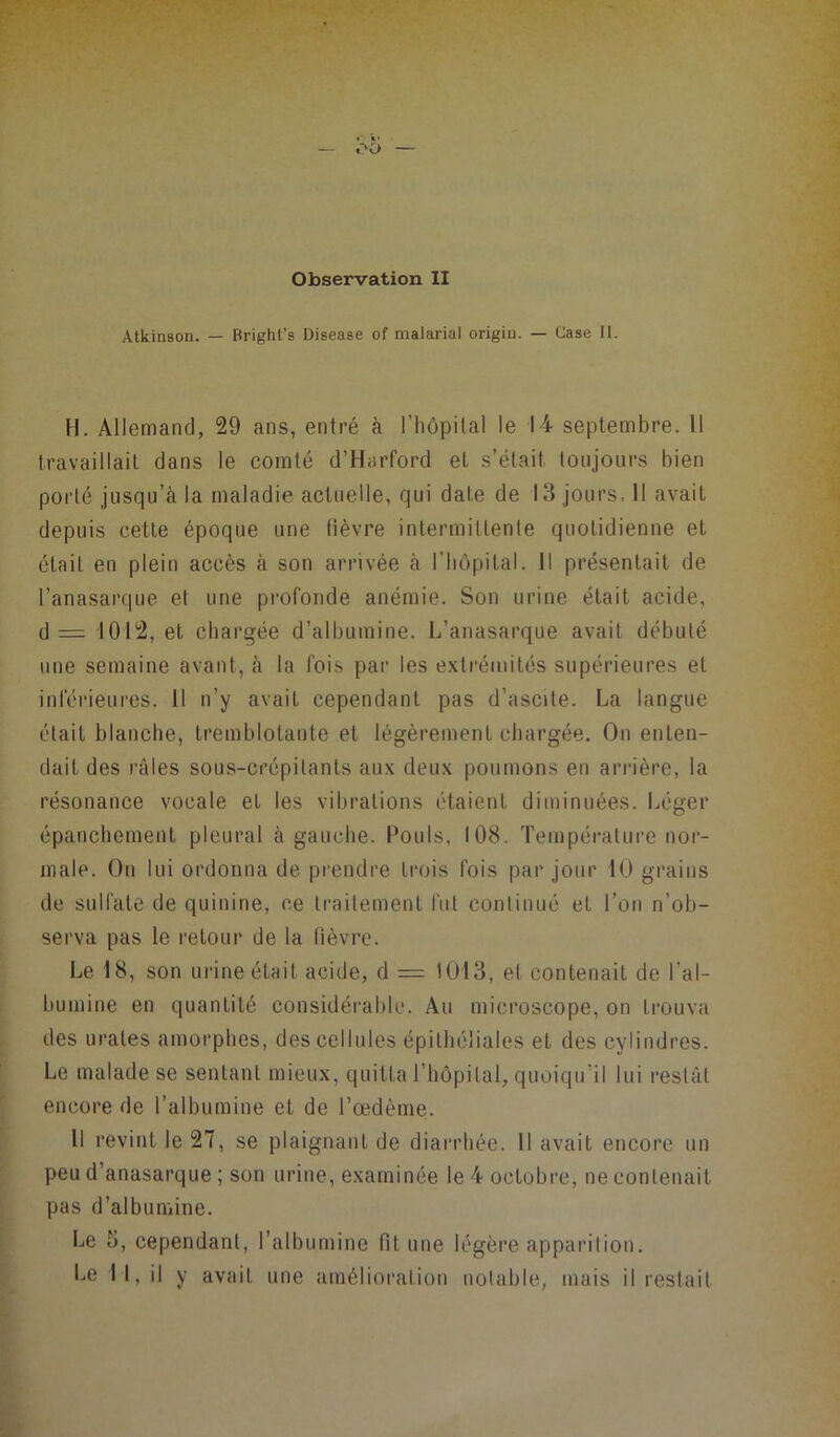 Atkinson. — Rright’s Disease of malarial origin. — Case II. H. Allemand, 29 ans, entré à l’hôpital le 14 septembre. Il travaillait dans le comté d’Harford et s’était toujours bien porté jusqu’à la maladie actuelle, qui date de 13 jours. 11 avait depuis cette époque une (lèvre intermittente quotidienne et était en plein accès à son arrivée à l’hôpital. Il présentait de l’anasarque et une profonde anémie. Son urine était acide, d = 1012, et chargée d’albumine. L’anasarque avait débuté une semaine avant, à la fois par les extrémités supérieures et inférieures. Il n’y avait cependant pas d’ascite. La langue était blanche, tremblotante et légèrement chargée. On enten- dait des râles sous-crépilants aux deux poumons en arrière, la résonance vocale et les vibrations étaient diminuées. Léger épanchement pleural à gauche. Pouls, 108. Température nor- male. On lui ordonna de prendre trois fois par jour 10 grains de sulfate de quinine, ce traitement fut continué et l’on n’ob- serva pas le retour de la fièvre. Le 18, son urine était acide, d = 1013, et contenait de l’al- bumine en quantité considérable. Au microscope, on trouva des urates amorphes, des cellules épithéliales et des cylindres. Le malade se sentant mieux, quitta l’hôpital, quoiqu’il lui restât encore de l’albumine et de l’œdème. Il revint le 27, se plaignant de diarrhée. Il avait encore un peu d’anasarque ; son urine, examinée le 4 octobre, ne contenait pas d’albumine. Le 3, cependant, l’albumine Ht une légère apparition.