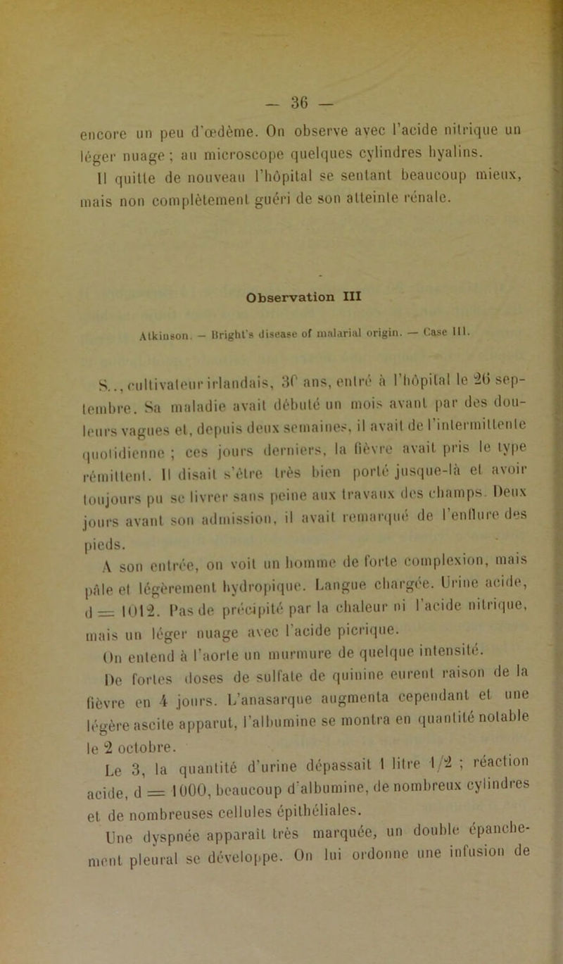 encore un peu d'œdème. On observe avec l’acide nitrique un léger nuage ; au microscope quelques cylindres hyalins. 11 quitte de nouveau l'hôpital se sentant beaucoup mieux, mais non complètement guéri de son alteinle rénale. Observation III Atkiuson, - Uright's disease of malarial origin. — Case 111. S.., cultivateur irlandais, 3C ans, entré à l’hôpital le 2(3 sep- tembre. Sa maladie avait débuté un mois avant par des dou- leurs vagues et, depuis deux semaines, il avait de l’inlermitlenle quotidienne ; ces jours derniers, la fièvre avait pris le type rémittent. 11 disait s’èlre très bien porté jusque-là et avoir toujours pu se livrer sans peine aux travaux des champs. Deux jours avant son admission, il avait remarque de 1 enllure des pieds. A son entrée, on voit un homme de forte complexion, mais pâle el légèrement hydropique. Langue chargée. Urine acide, ,j — 1012. Pas de précipité par la chaleur ni l’acide nitrique, mais un léger nuage avec I acide picrique. On entend à l’aorte un murmure de quelque intensité. De fortes doses de sulfate de quinine eurent raison de la fièvre en 4 jours. L’anasarque augmenta cependant et une légère ascite apparut, l’albumine se montra en quantité notable le 2 octobre. Le 3, la quantité d’urine dépassait 1 litre 12 ; réaction acic|et d = 1000, beaucoup d'albumine, de nombreux cylindres et de nombreuses cellules épithéliales. Une dyspnée apparaît très marquée, un double épanche- ment pleural se développe. On lui ordonne une infusion de