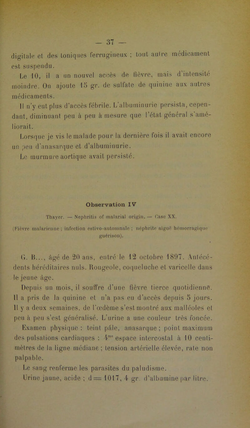 digitale et des Ioniques ferrugineux ; tout autre médicament est suspendu. Le 10, il a un nouvel accès de fièvre, mais d’intensité moindre. On ajoute 15 gr. de sulfate de quinine aux autres médicaments. Il n’y eut plus d’accès fébrile. L’albuminurie persista, cepen- dant, diminuant peu à peu à mesure que l’état général s amé- liorait. Lorsque je vis le malade pour la dernière fois il avait encore un peu d'anasarque et d’albuminurie. Le murmure aortique avait persisté. Observation IV Thayer. — Nephritis of malarial origin. — Case XX. (Fièvre malarieune ; infection estivo-automnale ; néphrite aiguë hémorragique guérison). G. IL.., âgé de 20 ans, entré le 12 octobre 1897. Antécé- dents héréditaires nuis. Rougeole, coqueluche et varicelle dans le jeune âge. Depuis un mois, il souffre d’une fièvre tierce quotidienne. Il a pris de la quinine et n’a pas eu d’accès depuis 5 jours. Il y a deux semaines, de l'œdème s’est montré aux malléoles et peu cà peu s’est généralisé. L’urine a une couleur très foncée. Examen physique: teint pâle, anasarque ; point maximum des pulsations cardiaques : 4m° espace intercostal à 10 centi- mètres de la ligne médiane; tension artérielle élevée, rate non palpable. Le sang renferme les parasites du paludisme. Urine jaune, acide ; d= 1017, 4 gr. d’albumine par litre.