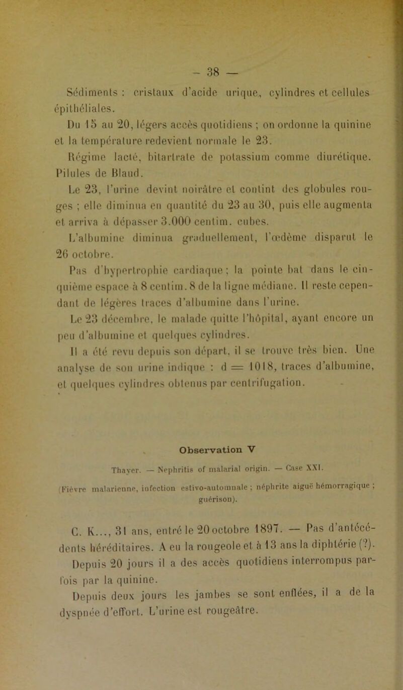Sédiments : cristaux d’acide urique., cylindres et cellules épithéliales. Du 15 au 20, légers accès quotidiens ; on ordonne la quinine et la température redevient normale le 23. Régime lacté, bi ta rira te de potassium comme diurétique. PiIules de Blaud. Le 23, l’urine devint noirâtre et contint des globules rou- ges ; elle diminua en quantité du 23 au 30, puis elle augmenta et arriva à dépasser 3.000 centim. cubes. L’albumine diminua graduellement, l’œdème disparut le 20 octobre. Ibis d’hypertrophie cardiaque; la pointe bat dans le cin- quième espace à 8 centim. 8 de la ligne médiane. Il reste cepen- dant de légères traces d’albumine dans l’urine. Le 23 décembre, le malade quitte l’hôpital, ayant encore un peu d’albumine et quelques cylindres. Il a été revu depuis son départ, il se trouve très bien. Une analyse de son urine indique : d = 1018, traces d’albumine, et quelques cylindres obtenus par centrifugation. Observation V Thayer. — Nephritis of malarial origin. — Case XXI. Kièvre malarienne, iufection estivo-auloinnale : néphrite aiguë hémorragique ; guérison). G. K..., 31 ans, entré le 20octobre 1897. — Pas d’antécé- dents héréditaires. A eu la rougeole et à 13 ans la diphtérie (?). Depuis 20 jours il a des accès quotidiens interrompus par- fois par la quinine. Depuis deux jours les jambes se sont enflées, il a de la dyspnée d’effort. L’urine est rougeâtre.