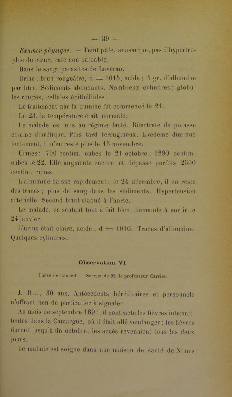 Examen physique. — Teint pâle, anasarque, pas d’hypertro- phie du cœur, rate non palpable. Dans le sang, parasites de Laveran. Urine: brun-rougeâtre, d = 1015, acide ; i gr. d’albumine par litre. Sédiments abondants. Nombreux cylindres ; globu- les rouges, cellules épithéliales. Le traitement par la quinine fut commencé le 21. Le 23, la température était normale. Le malade est mis au régime lacté. Bilarlrate de potasse comme diurétique. Plus tard ferrugineux. L’œdème diminue lentement, il n’en reste plus le 15 novembre. Urines: 700 centim. cubes le 21 octobre; 1290 cenlim. cubes le 22. Elle augmente encore et dépasse parfois 2500 centim. cubes. L’albumine baisse rapidement; le 24 décembre, il en reste des traces ; plus de sang dans les sédiments. Hypertension artérielle. Second bruit claqué à l'aorte. Le malade, se sentant tout à fait bien, demande à sortir le 24 janvier. L’urine était claire, acide ; d = 1010. Traces d’albumine. Quelques cylindres. Observation VI Thèse de Canceil. — Service de M. le professeur Carrieu J. IL.., 30 ans. Antécédents héréditaires et personnels n’offrant rien de particulier à signaler. Au mois de septembre 1897, il contracte les lièvres intermit- tentes dans la Camargue, où il était allé vendanger; les fièvres durent jusqu’à fin octobre, les accès revenaient tous les deux jours. Le malade est soigné dans une maison de santé de Niines