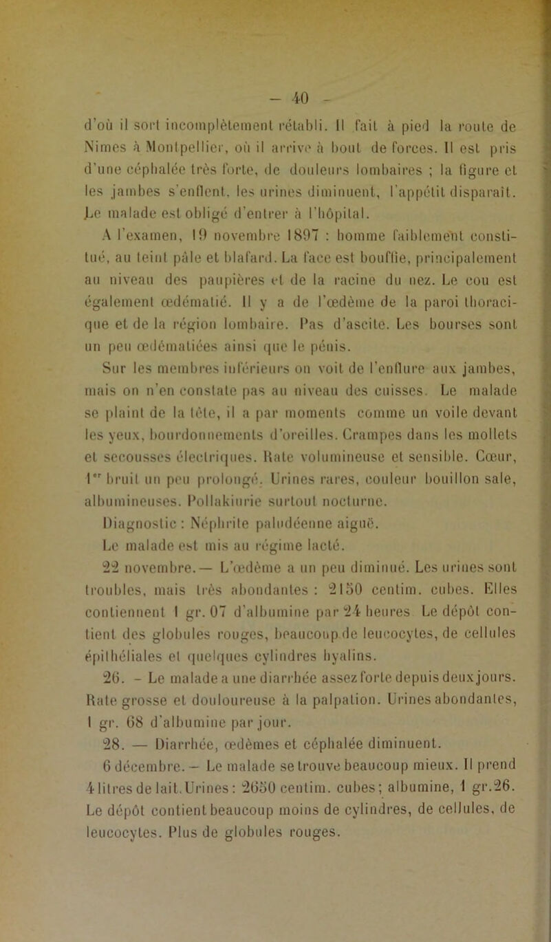 d’où il sort incomplètement rétabli. Il l'ail à pied la roule de Nimes à Montpellier, où il arrive à bout de forces. Il est pris d’une céphalée très forte, de douleurs lombaires ; la ligure et les jambes s’enflent, les urines diminuent, l’appétit disparaît. Le malade est obligé d’entrer à l'hôpital. A l’examen, I!) novembre 1897 : homme faiblement consti- tué, au teint pâle et blafard. La face est bouflie, principalement au niveau des paupières et de la racine du nez. Le cou est également œdématié. Il y a de l’œdème de la paroi thoraci- que et de la région lombaire. Pas d’ascite. Les bourses sont un peu œdématiées ainsi que le pénis. Sur les membres inférieurs ou voit de l’enflure aux jambes, mais on n’en constate pas au niveau des cuisses. Le malade se plaint de la tète, il a par moments comme un voile devant les yeux, bourdonnements d’oreilles. Crampes dans les mollets et secousses électriques. Rate volumineuse et sensible. Cœur, I bruit un peu prolongé. Urines rares, couleur bouillon sale, albumineuses. Pollakiurie surtout nocturne. Diagnostic: Néphrite paludéenne aiguë. Le malade est mis au régime lacté. 22 novembre.— L’œdème a un peu diminué. Les urines sont troubles, mais très abondantes: 2150 cenlim. cubes. Elles contiennent I gr. 07 d’albumine par 24 heures Le dépôt con- tient des globules rouges, beaucoup de leucocytes, de cellules épithéliales et quelques cylindres hyalins. 26. - Le malade a une diarrhée assez forte depuis deux jours. Rate grosse et douloureuse à la palpation. Urines abondantes, I gr. 08 d’albumine par jour. 28. — Diarrhée, œdèmes et céphalée diminuent. 6 décembre. — Le malade se trouve beaucoup mieux. Il prend 4litres de lait.Urines: 2650 cenlim. cubes; albumine, I gr.26. Le dépôt contient beaucoup moins de cylindres, de cellules, de leucocytes. Plus de globules rouges.