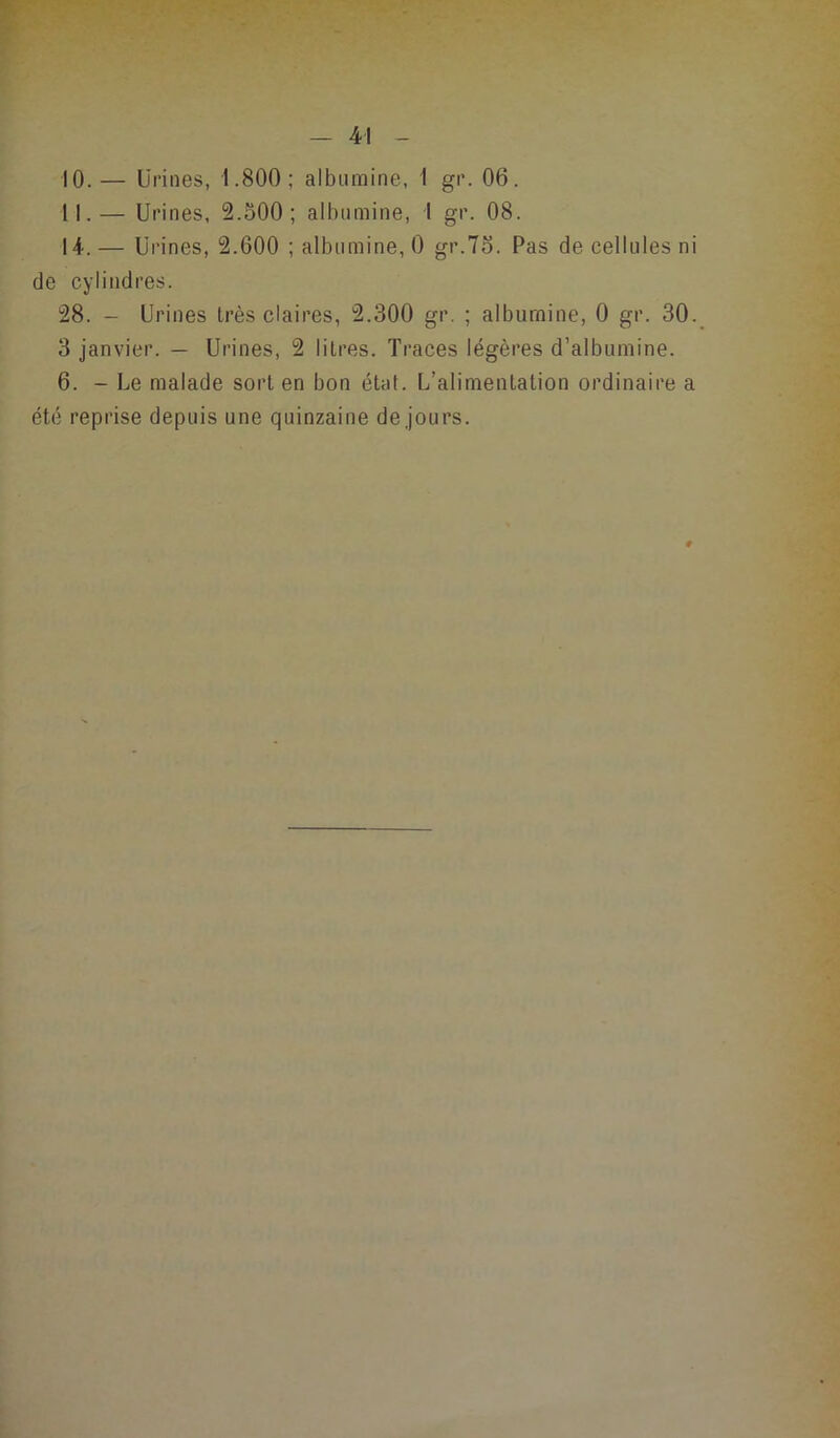 10. — Urines, 1.800; albumine, 1 gr. 06. 11. — Urines, 3.500; albumine, 1 gr. 08. 14. — Urines, 2.600 ; albumine, 0 gr.75. Pas de cellules ni de cylindres. 28. - Urines très claires, 2.300 gr. ; albumine, 0 gr. 30. 3 janvier. — Urines, 2 litres. Traces légères d’albumine. 6. - Le malade sort en bon état. L’alimentation ordinaire a été reprise depuis une quinzaine de jours.