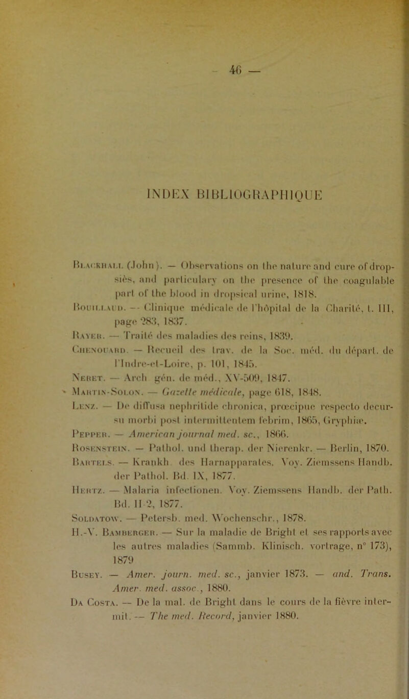 4G — INDEX BIBL10GBAPII1QUE Hi.ackhali. (John ). — ( thservations on I lie nature and cure of drop- siès, and parlieulary on Ihe présence of lhe coagulable part of lhe blood in dropsical urine, 1818. Houn.i.vri». -- Clinique médicale île l'hôpital de la Charité, t. 111, Rayer. — Traité des maladies des reins, 1839. Chenogard. — Hecucil des trav. de la Soc. méd. du départ, de l'Indre-et-Loire, p. 101, 1845. Neiiet. — Arch gén. de méd., XY-509, 1847. ' Mahtin-Solon. — Gazelle médicale, page 018, 1848. Lenz. — De diffusa nepbritide chronica, prœcipue respecto decur- sn morbi posl interinillenlem febrim, 1865, Gryphiæ. Peppkr. — American journal med. sc., 1800. Rosenstein. — Pathol, und therap. der Nierenkr. — Berlin, 1870. Bartels.— Kraok.li des Harnapparales. Voy. Ziemssens Handb. der Pathol. Bd. IX, 1877. Hertz. — Malaria infeclionen. Voy. Ziemssens Handb. der Path. Bd. 112, 1877. Soldatow. — Petersb. med. Wochenschr., 1878. H.-Y. Bamberger. — Sur la maladie de Bright el ses rapports avec les autres maladies (Sammb. Klinisch. vortrage, n° 173), Busey. — Amer, journ. med. sc., janvier 1873. — and. Trans. Amer. med. assoc , 1880. Da Costa. — De la mal. de Bright dans le cours de la fièvre inlcr- mit. — The med. Record, janvier 1880. page 283, 1837. 1870