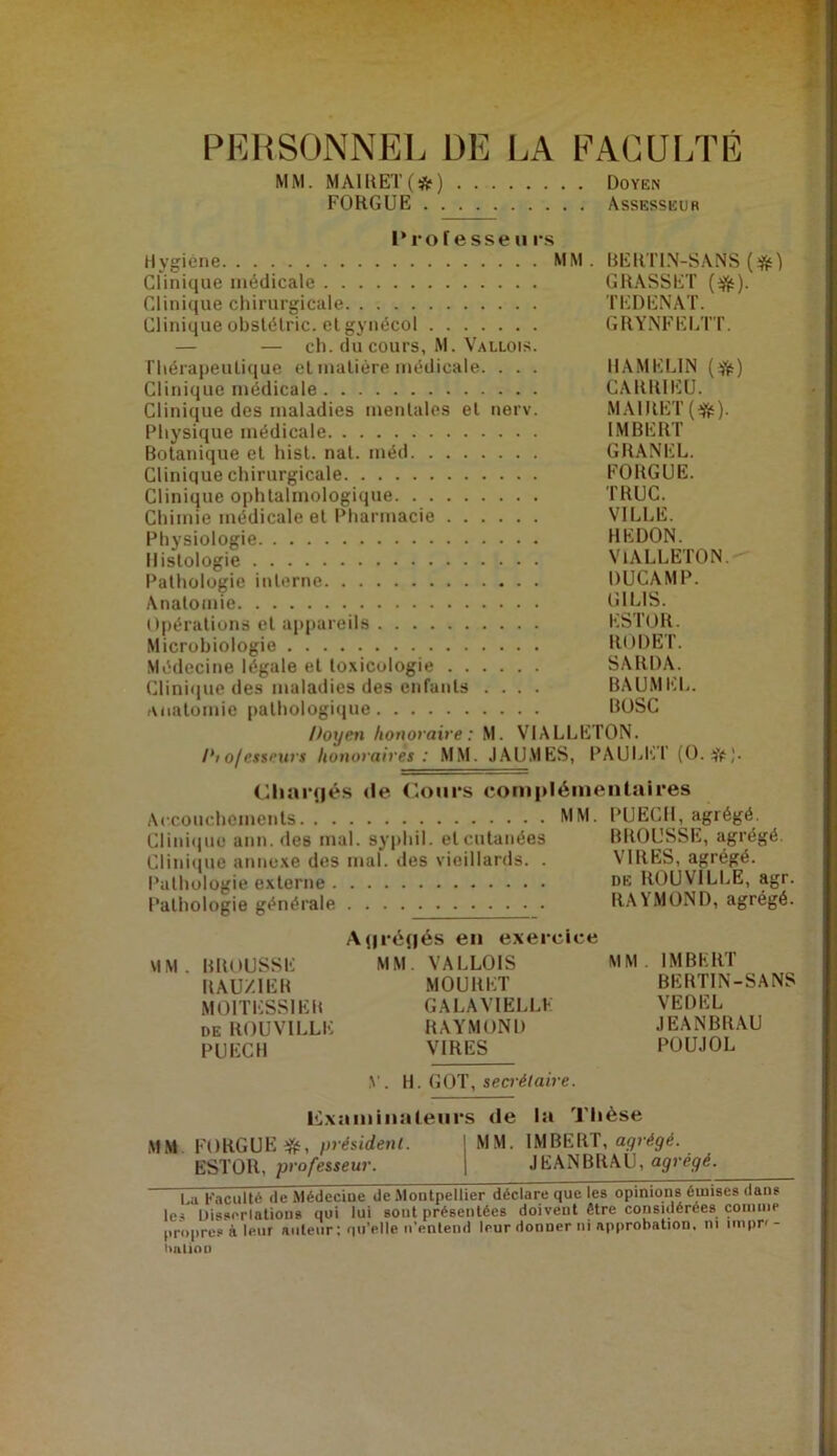 PEUSONNEL DE LA EACUITÉ MM. MAI11ET(*) DoïE» FOHGUE Assesseur I* ro f e sse II rs Hygiène MM. BEllTl.N-SANS Clinique médicale GRASSET {iff:). Clinique chirurgicale TEDENAT. Clinique obslélric. et gynécol GRYNFEETl'. — — ch. du cours, M. Vallois. riiérapeulique el malière médicale. . . . HAMKEIN Clinique médicale CARRIEU. Clinique des maladies menlales el nerv. MAlRET(iftb). Physique médicale IMBERT Botanique el hisl. nal. méd GRANEL. Clinique chirurgicale FORGUE. Clinique ophtalmologique TRUC. Chimie médicale et Pharmacie VILLE. Physiologie REDON. Histologie VlALLETON.-^ Pathologie interne DUCAMP. Anatomie Opérations el appareils ESTOR. Microbiologie RODET. Médecine légale el toxicologie SARDA. Clini(jue des maladies des enfants .... BAUMEL. anatomie palhologiciue BüSC Doyen honoraire : M. VIALLETON. (Riaïqiés <le (-ours complémenlaires Clinicjue ann. des mal. syphil. el cutanées BROUSSE, agrégé. Clinique aimexe des mal. des vieillards. . VIRES, agrégé. Pathologie externe du ROUVILLE, agr. Pathologie générale RAYMOND, agrégé. Aj|i'é{|és en exercice VIM. BROUSSE MM. VALLOIS MM . IMBERT RAUZIER MOURET BERTIN-SANS MOITESSIER GALAVIELLE VEDEL DE ROUVILLE RAYMOND JEANBRAU PUECII VIRES POUJOL .V. H. GOT, secré/mVe. I<:\aiiiinaleiirs de la Thèse MM. FORGUE «, yréùdenl. 1 MM. IMBERT, agrégé. ESTOR, professeur. j JEANBRAU, agrégé. ~ i^a Kaculté de Médecine de .Moutpellier déclare que les opinions émises dans Disporlûliona qui lui sont présentées doivent être considérées coimiie propres à leur auteur : qu’elle trenteiui leur donner ni approbation, ni iinpn- hnliop