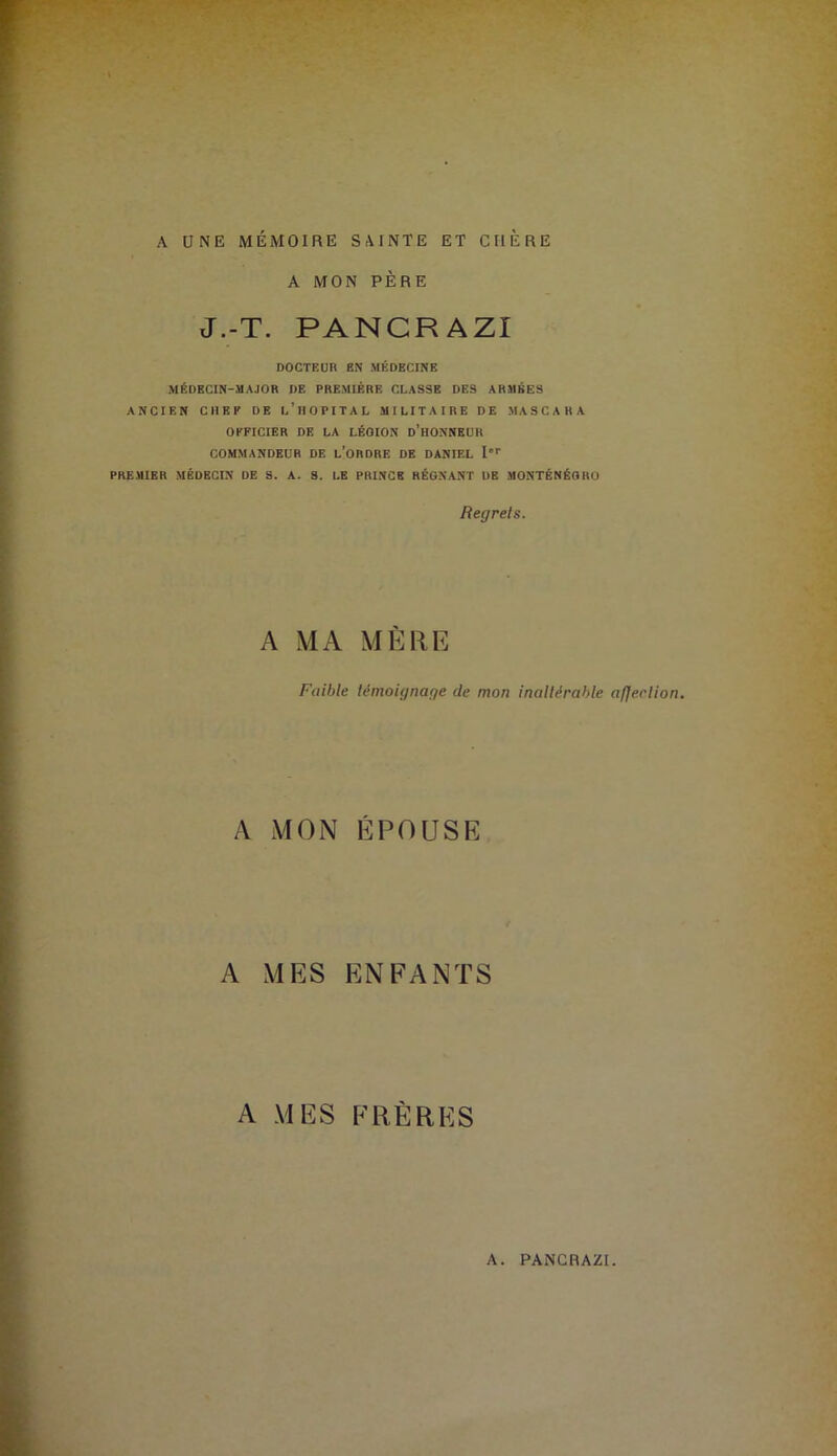 A UNE MÉMOIRE SAINTE ET CHERE A MON PÈRE J.-T. PANCRAZI DOCTEUR EN MÉDECINE MÉDECIN-MAJOR DE PREMIÈRE CLASSE DES ARMÉES ANCIEN CHEF DE l’iIOPITAL MILITAIRE DE MASCARA OFFICIER DE LA LÉGION d’hONNBUR COMMANDEUR DE l’oRDRE DE DANIEL I'' PREMIER MÉDECIN DE S. A. 8. LE PRINCE RÉGNANT DE MONTÉNÉGRO Regrets. A MA MÈRE Faible témoignage de mon inaltérable afje.clion. A MON ÉPOUSE A MES ENFANTS A MES FRÈRES A. PANCRAZI.