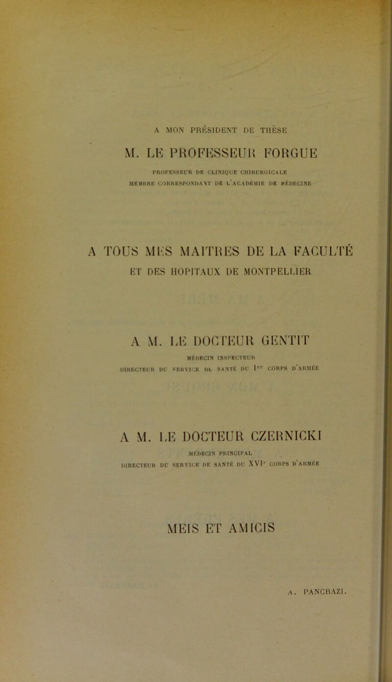 A MON PRÉSIDENT DE THÈSE M. LK PHOFI^SSIUJU FOnGUE l'ROFESSEl'R DR CUNIQDR nilIHIIRUICALR MEUHRE CORRESPONDANT DE I.'aCADKMIE DE HÉDECINB A TOUS MES MAITHES DE LA FACUI/FE KT DES HOPITAUX DE MONTPELUER A M. I.E DOCrEUR GENTIT MÉDECIN ISSPBC.TEUll DIRECTEUR DU SERVIi'.B Dh SANTÉ DU D' CORPS d'aRMÉE A M. LE DOCTEUR CZEHNIGKl MKHBCI.N PIWNCIPAL DIRECTBUH DU SERVICE DE SANTÉ DU XVI* CORPS d’aUMKB MEIS ET AMICIS A. PANCRAZI.