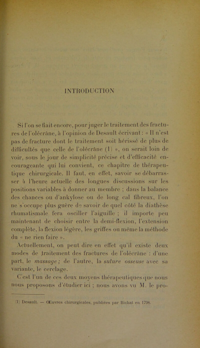 INTRODUCTlOxN Si l’on se fiait encore, pour juger le traitement des fractu- res de l’olécràne, à l’opinion de Desault écrivant : « 11 n’est pas de fracture dont le traitement soit hérissé de plus de diflicultés que celle de l’olécrâne (H », on serait loin de voir, sous le jour de sim[)licité précise et d’eflicacité en- courageante qui lui convient, ce chapitre de thérapeu- tique chirurgicale. 11 faut, en effet, savoir se débarras- ser {\ l’heure actuelle des longues discussions sur les positions variables à donner au membre ; dans la balance des chances ou d’ankylose ou de long cal fibreux, l’on ne s’occupe plus guère de savoir de quel côté la diathèse rhumatismale fera osciller l’aiguille ; il importe peu maintenant de choisir entre la demi-flexion, l’extension complète, la flexion légère, les griiïes ou même la méthode du « ne rien faire ». Actuellement, on peut dire en efl'et qu’il existe deux modes de .traitement des fractures de l’olécràne : d’une })art, le massage; de l’autre, la osseuse iwec. sa variante, le cerclage. (’/est l’un de ces deux moyens thérapcniliques epu' nous nous proposons d’étudier ici ; nous avons vu M. le pro- U) Desaull. — Œuvres chirurgicales, publiées ])ar Diclial en 1798.