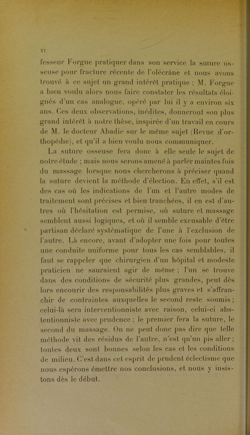 fessour Forgiic i)raliqucr clans son service la sulure os- seuse pour fracUire récente de l’olécrAne et nous avons trouvé à ce sujet un grand intérêt praticjue ; M. Forgue a l)ien voulu alors nous l'aire constater les résultats éloi- gnés d’un cas analogue, opéré par lui il y a environ six ans. Ces deux observations, inéditcvs, donnei-ont son plus grand intérêt à notre thèse, inspirée d’un travail en cours de -M. le docteur Abadie sui‘ le niênie sujet {Revue d’or- tbopédie), et cpi’il a bien voulu nous coiumunicpier. La suture osseuse fera donc à elle seule le sujet de notre étude ; niais nous serons amené à |)arler maintes fois du massage lorsipie nous cberclicrons à préciser quand la sulure devient la méthode d’élection. Fn elTet, s’il est des cas où les indications de l’im et l’autre modes de traitement sont précises et bien tranchées, il en est d’au- tres où l’hésitation est permise, où suture et massage semblent aussi logiipies, et où il semlde excusable d’être partisan déclaré systématique de l’une à l’exclusion de l’autre, l^à encore, avant d’adojiter une fois pour toutes une conduite uniforme poui‘ tous les cas semblables, il faut se rapjieler <pie chirui'gien d’un hôpital et modeste praticien ne sauraient agir de même ; l’un se trouve dans des conditions de sécurité jilus grandes, peut dès lors encourir des responsabilités jilus graves c‘t s’alfran- chir de contraintes auxquelles le second reste soumis; celui-là sera interventionniste avec raison, celui-ci abs- tentionniste avec prudence ; le jiremier fera la suture, le second du massage. On ne peut donc pas dire que telle méthode vit des résidus de l’autre, n’est qu’un pis aller; toutes deux sont bonnes selon les cas et les conditions de milieu. C’est dans cet esprit de prudent éclectisme (|ue nous espérons émettre nos conclusions, et nous y insis- tons dès le début.