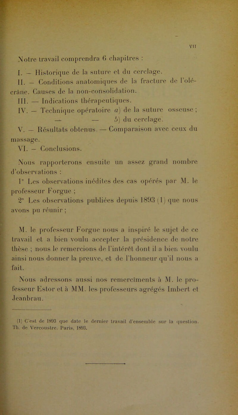 » Notre travail comprendra 0 chapitres : I. — Historique de la suture et du cerclage. II. — Conditions anatomiques de la fracture de l’olé- cràne. Causes de la non-consolidation. III. — Indications thérapeutiques. j IV. — Technique opératoire a) de la suture osseuse ; ' — — b) du cerclage. V. — Résultats obtenus. — Comparaison avec ceux du I massage. VL — Conclusions. ■ 1 Nous rapporterons ensuite un assez grand nombre t d’observations : » I 1° Les observations inédites des cas opérés par M. le ■ professeur Forgue ; ^ 2° Les observations publiées depuis 1893 (1) que nous ■ avons pu réunir ; ï M. le professeur Forgue nous a insjuré le sujet de ce travail et a bien voulu accepter la présidence de notre 1 thèse ; nous le remercions de l’intérêt dont il a bien voulu ainsi nous donner la preuve, et de l’honneur qu’il nous a fait. Nous adressons aussi nos remercîmenls à M. le pro- fesseur Estor et à MM. les professeurs agrégés Imbert et Jeanbrau. (1) C'esl de 1893 que date le dernier travail d’ensemble sur la <iuestion. Th. de Vcrcoustre. Paris, 1893.