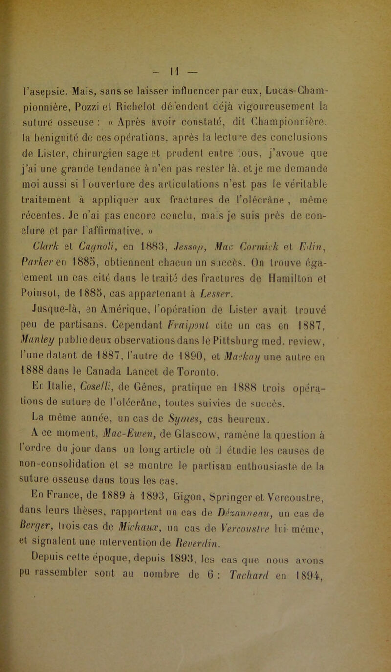 l’asepsie. Mais, sans se laisser influencer par eux, Lucas-Cham- pionnière, Pozzi et Riclielot dérendent déjà vigoureusement la suture osseuse: «Après avoir constaté, dit Cliampionnière, la bénignité de ces opérations, après la lecture des conclusions de Lister, chirurgien sage et prudent entre tous, j’avoue que j’ai une grande tendance à n’en pas rester là, et je me demande moi aussi si l’ouverture des articulations n’est pas le véritable traitement à appliquer aux fractures de l’olécràne , même récentes. Je n’ai pas encore conclu, mais je suis près de con- clure et par l’affirmative. » Clark et CaifnoU, en 1883, Jessop, Mac Cormick et Eiliti, Parker en 1885, obtiennent chacun un succès. On trouve éga- lement un cas cité dans le traité des fractures de llamilLon et Poinsot, de 1885, cas appartenant à Lesser. Jusque-là, en Amérique, l’opération de Lister avait trouve peu de partisans. Cependant Fraiponl cite un cas en 1887, Manley publie deux observations dans le Piltsburg med. review, l’une datant de 1887, l’autre de 1890, et Mackaij une autre en 1888 dans le Canada Laneet de Toronto. En Italie, Coselli, de Gênes, pratique eu 1888 trois opéra- tions de suture de l’olccrâne, toutes suivies de succès. La même année, un cas de Syrnes, cas heureux. A ce moment, Mac-Eiuen, de Glascow, ramène la question à 1 ordre du jour dans un long article où il étudie les causes de non-consolidation et se montre le partisan enthousiaste de la suture osseuse dans tous les cas. En France, de 1889 à 1893, Gigon, Springer et Vercoustre, dans leurs thèses, rapportent un cas de Dé-zarweau, un cas de Berger, trois cas de Michaux, un cas de Vercoustre lui même, et signalent une intervention de lieverdiii. Depuis cette époque, depuis 1893, les cas que nous avons pu rassembler sont au nombre de 6; Tachard en 1894,