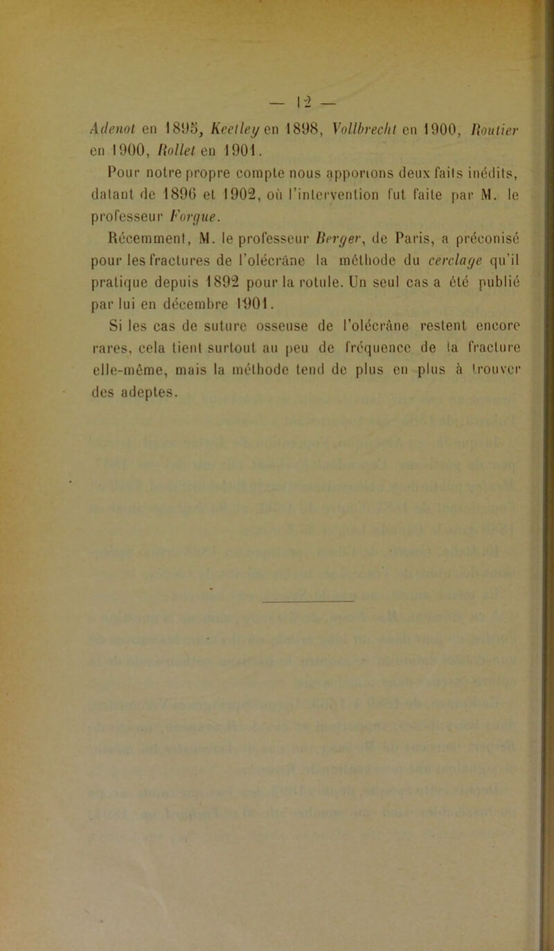 1-2 — Adenot en 181)5, Keelley qx\ 1898, Vollbveclit en 1900, Routier en 1900, Rollel en 1901. Pour notre propre compte nous apportons deux faits inédits, datant de 1896 et 1902, où l’intervention fut faite par M, le professeur Forgue. Récemment, M. le professeur Berger, de Paris, a préconisé pour les fractures de l’olécràne la méthode du cerclage qu’il pratique depuis 1892 pour la rotule. Un seul casa été publié par lui en décembre 11)01. Si les cas de suture osseuse de l’olécràne restent encore rares, cela tient surtout au peu de fréquence de la fracture elle-même, mais la méthode tend de plus en plus à trouver des adeptes.